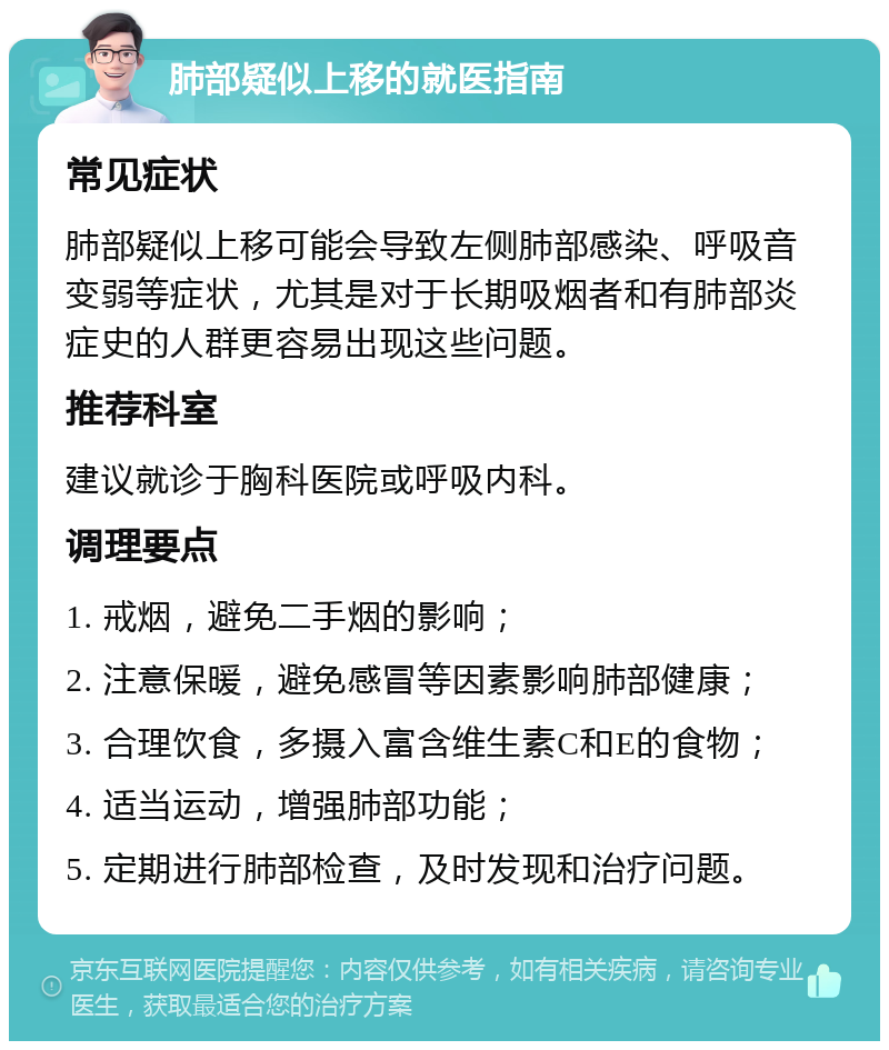 肺部疑似上移的就医指南 常见症状 肺部疑似上移可能会导致左侧肺部感染、呼吸音变弱等症状，尤其是对于长期吸烟者和有肺部炎症史的人群更容易出现这些问题。 推荐科室 建议就诊于胸科医院或呼吸内科。 调理要点 1. 戒烟，避免二手烟的影响； 2. 注意保暖，避免感冒等因素影响肺部健康； 3. 合理饮食，多摄入富含维生素C和E的食物； 4. 适当运动，增强肺部功能； 5. 定期进行肺部检查，及时发现和治疗问题。