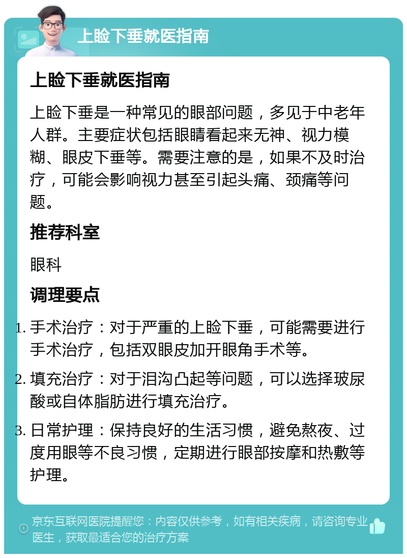 上睑下垂就医指南 上睑下垂就医指南 上睑下垂是一种常见的眼部问题，多见于中老年人群。主要症状包括眼睛看起来无神、视力模糊、眼皮下垂等。需要注意的是，如果不及时治疗，可能会影响视力甚至引起头痛、颈痛等问题。 推荐科室 眼科 调理要点 手术治疗：对于严重的上睑下垂，可能需要进行手术治疗，包括双眼皮加开眼角手术等。 填充治疗：对于泪沟凸起等问题，可以选择玻尿酸或自体脂肪进行填充治疗。 日常护理：保持良好的生活习惯，避免熬夜、过度用眼等不良习惯，定期进行眼部按摩和热敷等护理。