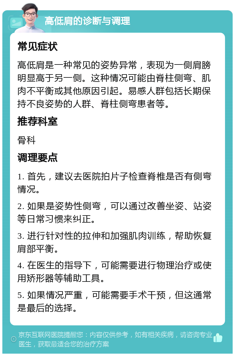 高低肩的诊断与调理 常见症状 高低肩是一种常见的姿势异常，表现为一侧肩膀明显高于另一侧。这种情况可能由脊柱侧弯、肌肉不平衡或其他原因引起。易感人群包括长期保持不良姿势的人群、脊柱侧弯患者等。 推荐科室 骨科 调理要点 1. 首先，建议去医院拍片子检查脊椎是否有侧弯情况。 2. 如果是姿势性侧弯，可以通过改善坐姿、站姿等日常习惯来纠正。 3. 进行针对性的拉伸和加强肌肉训练，帮助恢复肩部平衡。 4. 在医生的指导下，可能需要进行物理治疗或使用矫形器等辅助工具。 5. 如果情况严重，可能需要手术干预，但这通常是最后的选择。