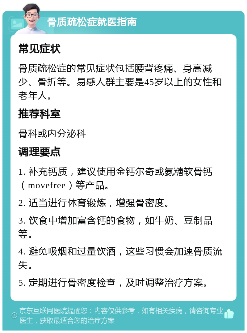 骨质疏松症就医指南 常见症状 骨质疏松症的常见症状包括腰背疼痛、身高减少、骨折等。易感人群主要是45岁以上的女性和老年人。 推荐科室 骨科或内分泌科 调理要点 1. 补充钙质，建议使用金钙尔奇或氨糖软骨钙（movefree）等产品。 2. 适当进行体育锻炼，增强骨密度。 3. 饮食中增加富含钙的食物，如牛奶、豆制品等。 4. 避免吸烟和过量饮酒，这些习惯会加速骨质流失。 5. 定期进行骨密度检查，及时调整治疗方案。