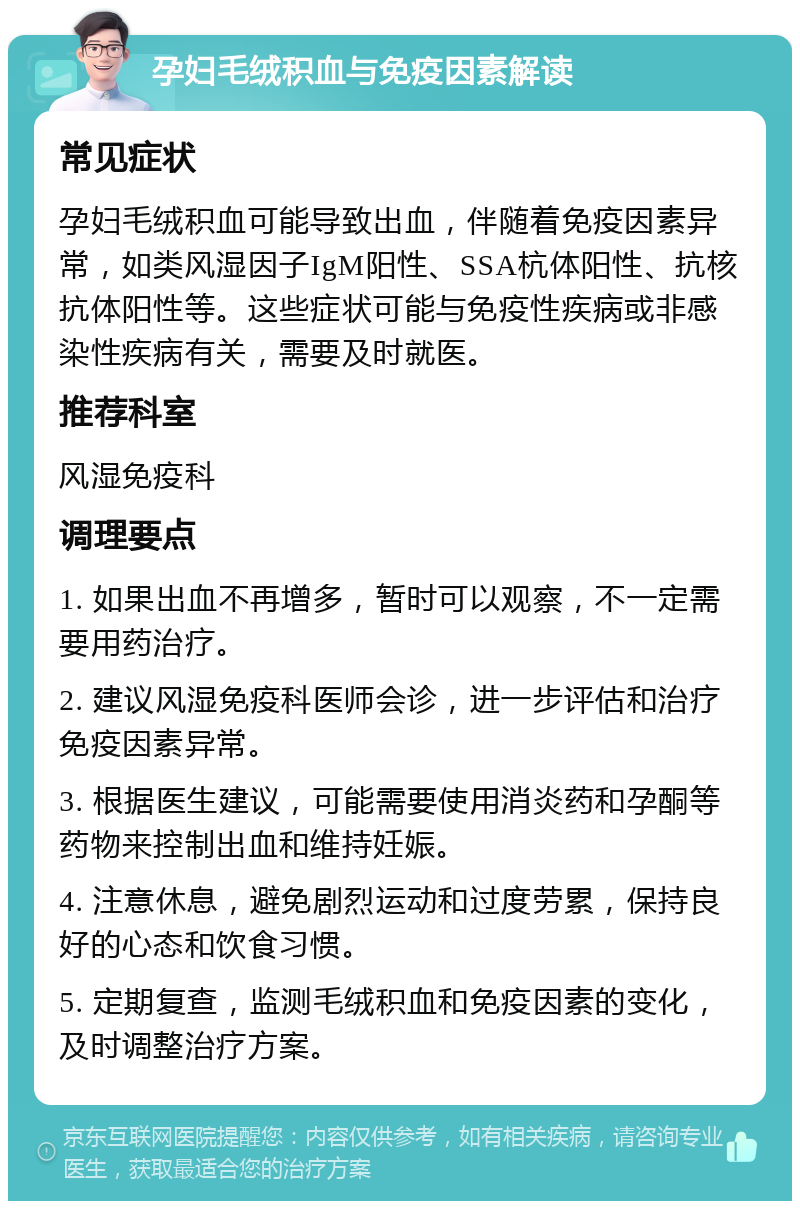 孕妇毛绒积血与免疫因素解读 常见症状 孕妇毛绒积血可能导致出血，伴随着免疫因素异常，如类风湿因子IgM阳性、SSA杭体阳性、抗核抗体阳性等。这些症状可能与免疫性疾病或非感染性疾病有关，需要及时就医。 推荐科室 风湿免疫科 调理要点 1. 如果出血不再增多，暂时可以观察，不一定需要用药治疗。 2. 建议风湿免疫科医师会诊，进一步评估和治疗免疫因素异常。 3. 根据医生建议，可能需要使用消炎药和孕酮等药物来控制出血和维持妊娠。 4. 注意休息，避免剧烈运动和过度劳累，保持良好的心态和饮食习惯。 5. 定期复查，监测毛绒积血和免疫因素的变化，及时调整治疗方案。