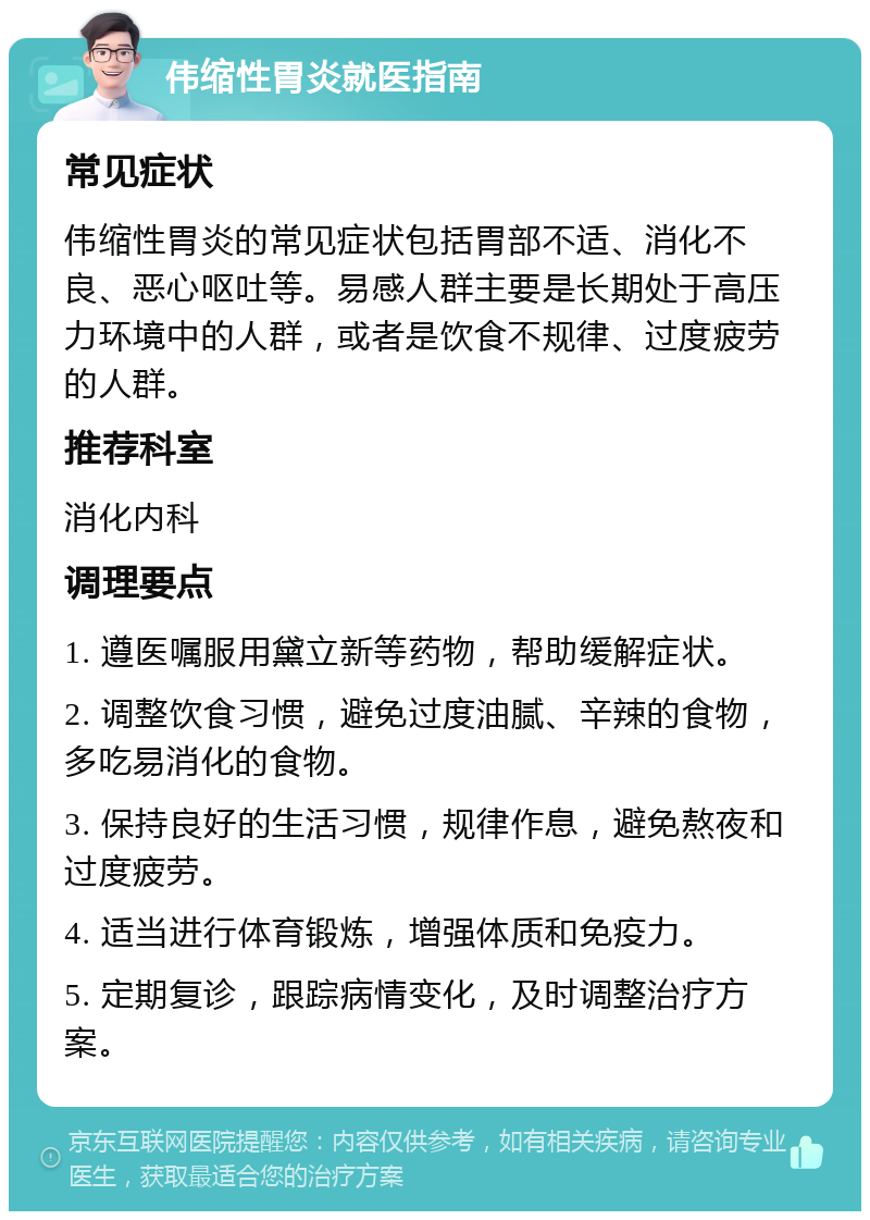 伟缩性胃炎就医指南 常见症状 伟缩性胃炎的常见症状包括胃部不适、消化不良、恶心呕吐等。易感人群主要是长期处于高压力环境中的人群，或者是饮食不规律、过度疲劳的人群。 推荐科室 消化内科 调理要点 1. 遵医嘱服用黛立新等药物，帮助缓解症状。 2. 调整饮食习惯，避免过度油腻、辛辣的食物，多吃易消化的食物。 3. 保持良好的生活习惯，规律作息，避免熬夜和过度疲劳。 4. 适当进行体育锻炼，增强体质和免疫力。 5. 定期复诊，跟踪病情变化，及时调整治疗方案。