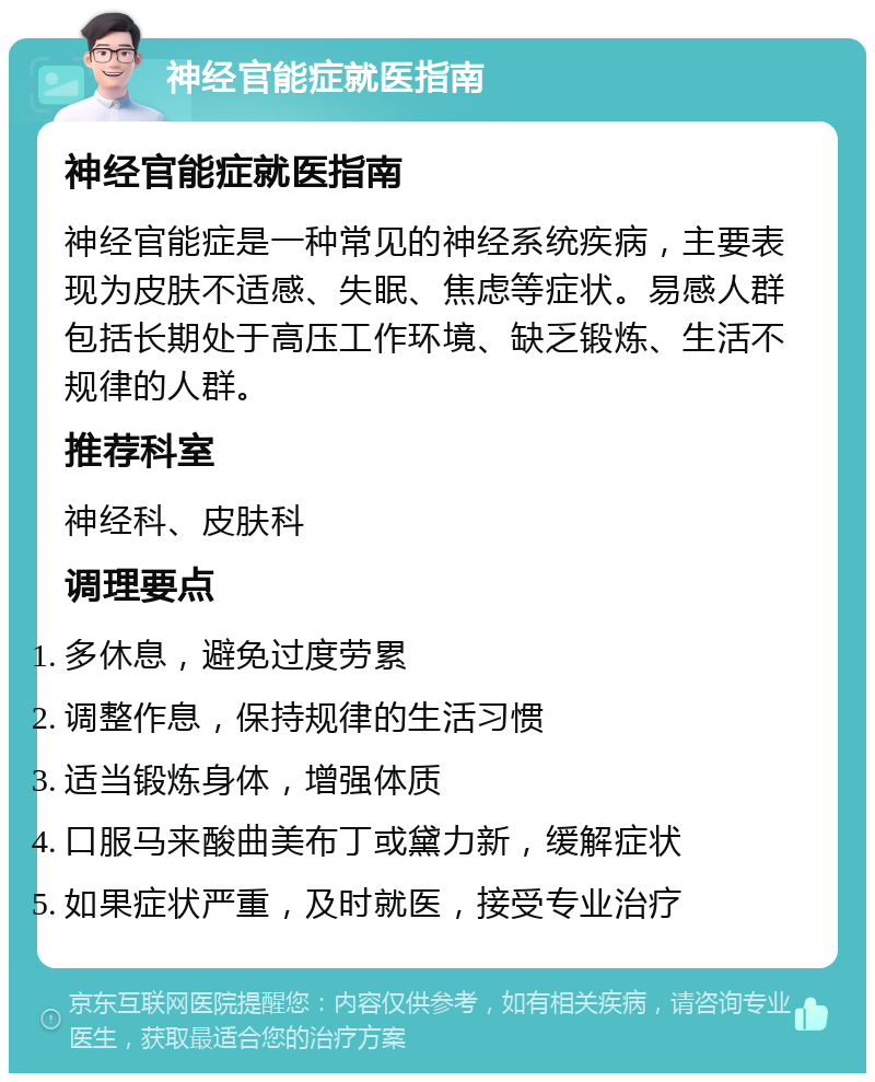 神经官能症就医指南 神经官能症就医指南 神经官能症是一种常见的神经系统疾病，主要表现为皮肤不适感、失眠、焦虑等症状。易感人群包括长期处于高压工作环境、缺乏锻炼、生活不规律的人群。 推荐科室 神经科、皮肤科 调理要点 多休息，避免过度劳累 调整作息，保持规律的生活习惯 适当锻炼身体，增强体质 口服马来酸曲美布丁或黛力新，缓解症状 如果症状严重，及时就医，接受专业治疗