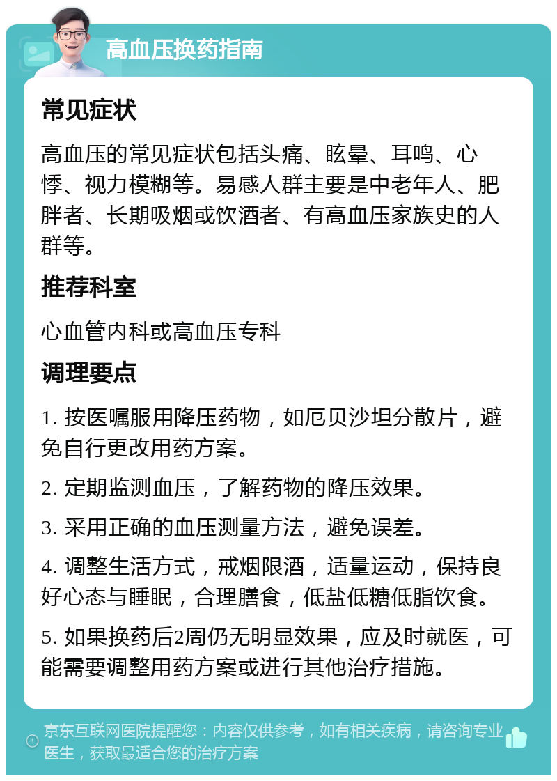 高血压换药指南 常见症状 高血压的常见症状包括头痛、眩晕、耳鸣、心悸、视力模糊等。易感人群主要是中老年人、肥胖者、长期吸烟或饮酒者、有高血压家族史的人群等。 推荐科室 心血管内科或高血压专科 调理要点 1. 按医嘱服用降压药物，如厄贝沙坦分散片，避免自行更改用药方案。 2. 定期监测血压，了解药物的降压效果。 3. 采用正确的血压测量方法，避免误差。 4. 调整生活方式，戒烟限酒，适量运动，保持良好心态与睡眠，合理膳食，低盐低糖低脂饮食。 5. 如果换药后2周仍无明显效果，应及时就医，可能需要调整用药方案或进行其他治疗措施。