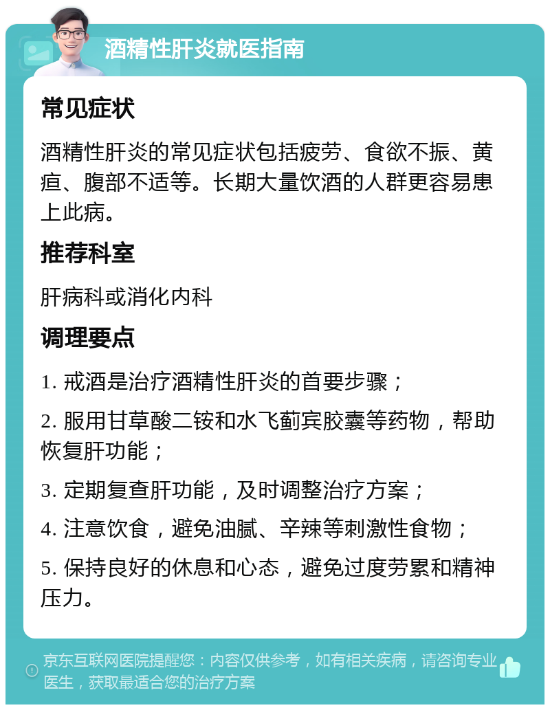 酒精性肝炎就医指南 常见症状 酒精性肝炎的常见症状包括疲劳、食欲不振、黄疸、腹部不适等。长期大量饮酒的人群更容易患上此病。 推荐科室 肝病科或消化内科 调理要点 1. 戒酒是治疗酒精性肝炎的首要步骤； 2. 服用甘草酸二铵和水飞蓟宾胶囊等药物，帮助恢复肝功能； 3. 定期复查肝功能，及时调整治疗方案； 4. 注意饮食，避免油腻、辛辣等刺激性食物； 5. 保持良好的休息和心态，避免过度劳累和精神压力。