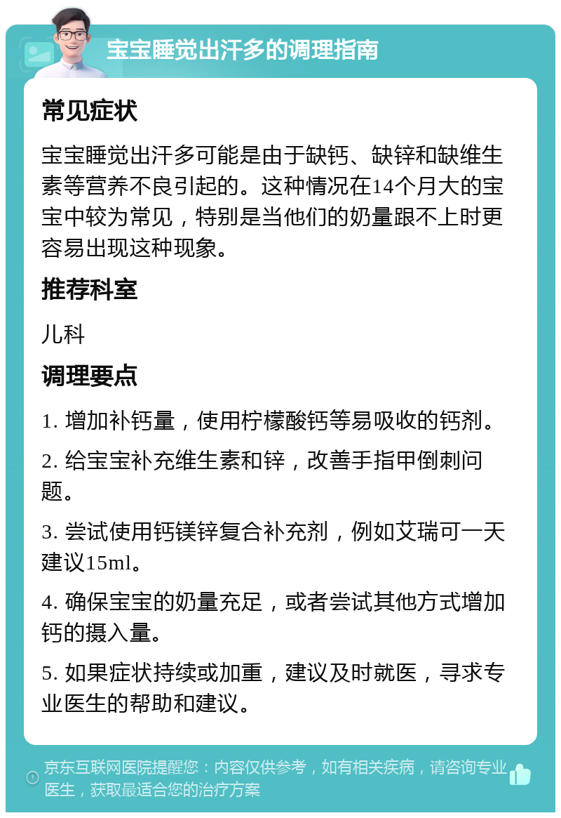 宝宝睡觉出汗多的调理指南 常见症状 宝宝睡觉出汗多可能是由于缺钙、缺锌和缺维生素等营养不良引起的。这种情况在14个月大的宝宝中较为常见，特别是当他们的奶量跟不上时更容易出现这种现象。 推荐科室 儿科 调理要点 1. 增加补钙量，使用柠檬酸钙等易吸收的钙剂。 2. 给宝宝补充维生素和锌，改善手指甲倒刺问题。 3. 尝试使用钙镁锌复合补充剂，例如艾瑞可一天建议15ml。 4. 确保宝宝的奶量充足，或者尝试其他方式增加钙的摄入量。 5. 如果症状持续或加重，建议及时就医，寻求专业医生的帮助和建议。