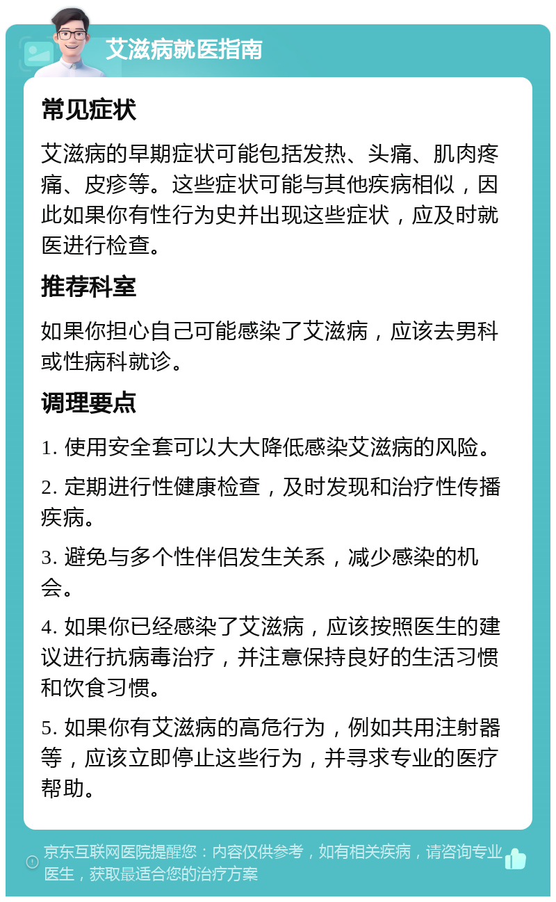 艾滋病就医指南 常见症状 艾滋病的早期症状可能包括发热、头痛、肌肉疼痛、皮疹等。这些症状可能与其他疾病相似，因此如果你有性行为史并出现这些症状，应及时就医进行检查。 推荐科室 如果你担心自己可能感染了艾滋病，应该去男科或性病科就诊。 调理要点 1. 使用安全套可以大大降低感染艾滋病的风险。 2. 定期进行性健康检查，及时发现和治疗性传播疾病。 3. 避免与多个性伴侣发生关系，减少感染的机会。 4. 如果你已经感染了艾滋病，应该按照医生的建议进行抗病毒治疗，并注意保持良好的生活习惯和饮食习惯。 5. 如果你有艾滋病的高危行为，例如共用注射器等，应该立即停止这些行为，并寻求专业的医疗帮助。