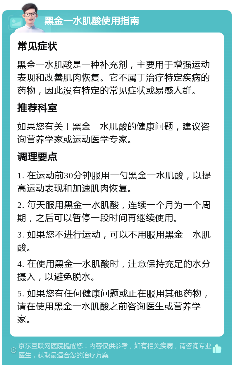 黑金一水肌酸使用指南 常见症状 黑金一水肌酸是一种补充剂，主要用于增强运动表现和改善肌肉恢复。它不属于治疗特定疾病的药物，因此没有特定的常见症状或易感人群。 推荐科室 如果您有关于黑金一水肌酸的健康问题，建议咨询营养学家或运动医学专家。 调理要点 1. 在运动前30分钟服用一勺黑金一水肌酸，以提高运动表现和加速肌肉恢复。 2. 每天服用黑金一水肌酸，连续一个月为一个周期，之后可以暂停一段时间再继续使用。 3. 如果您不进行运动，可以不用服用黑金一水肌酸。 4. 在使用黑金一水肌酸时，注意保持充足的水分摄入，以避免脱水。 5. 如果您有任何健康问题或正在服用其他药物，请在使用黑金一水肌酸之前咨询医生或营养学家。