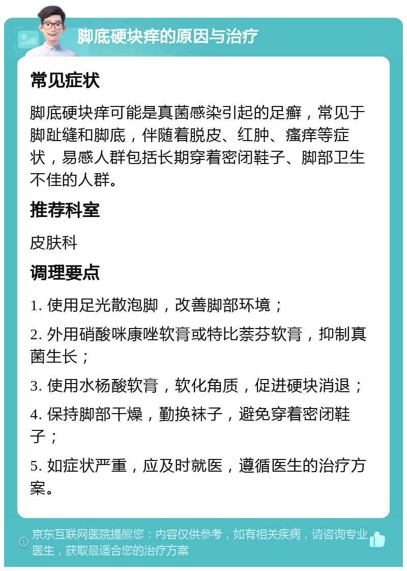 脚底硬块痒的原因与治疗 常见症状 脚底硬块痒可能是真菌感染引起的足癣，常见于脚趾缝和脚底，伴随着脱皮、红肿、瘙痒等症状，易感人群包括长期穿着密闭鞋子、脚部卫生不佳的人群。 推荐科室 皮肤科 调理要点 1. 使用足光散泡脚，改善脚部环境； 2. 外用硝酸咪康唑软膏或特比萘芬软膏，抑制真菌生长； 3. 使用水杨酸软膏，软化角质，促进硬块消退； 4. 保持脚部干燥，勤换袜子，避免穿着密闭鞋子； 5. 如症状严重，应及时就医，遵循医生的治疗方案。