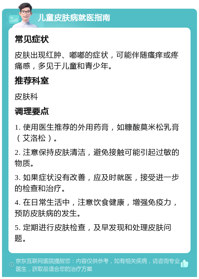 儿童皮肤病就医指南 常见症状 皮肤出现红肿、嘟嘟的症状，可能伴随瘙痒或疼痛感，多见于儿童和青少年。 推荐科室 皮肤科 调理要点 1. 使用医生推荐的外用药膏，如糠酸莫米松乳膏（艾洛松）。 2. 注意保持皮肤清洁，避免接触可能引起过敏的物质。 3. 如果症状没有改善，应及时就医，接受进一步的检查和治疗。 4. 在日常生活中，注意饮食健康，增强免疫力，预防皮肤病的发生。 5. 定期进行皮肤检查，及早发现和处理皮肤问题。