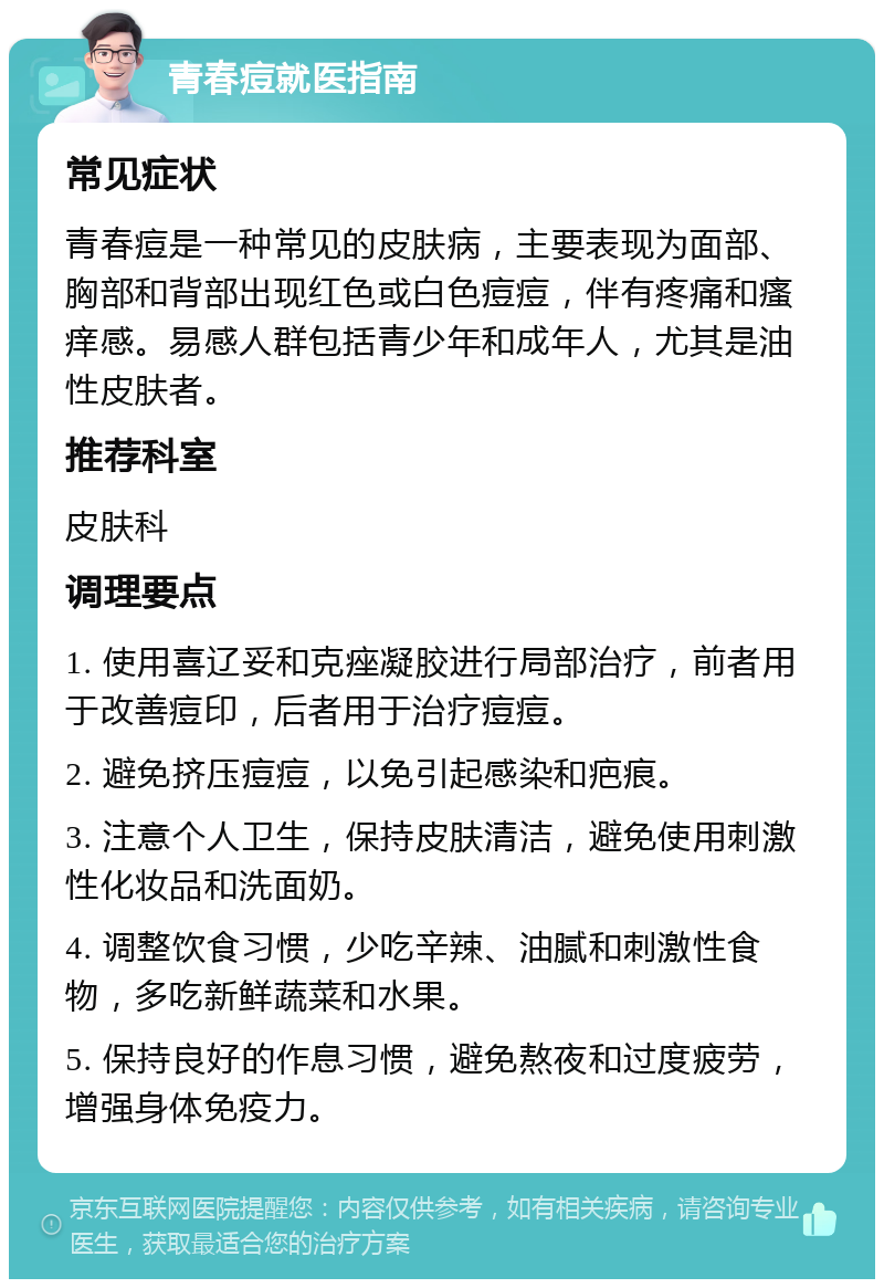 青春痘就医指南 常见症状 青春痘是一种常见的皮肤病，主要表现为面部、胸部和背部出现红色或白色痘痘，伴有疼痛和瘙痒感。易感人群包括青少年和成年人，尤其是油性皮肤者。 推荐科室 皮肤科 调理要点 1. 使用喜辽妥和克痤凝胶进行局部治疗，前者用于改善痘印，后者用于治疗痘痘。 2. 避免挤压痘痘，以免引起感染和疤痕。 3. 注意个人卫生，保持皮肤清洁，避免使用刺激性化妆品和洗面奶。 4. 调整饮食习惯，少吃辛辣、油腻和刺激性食物，多吃新鲜蔬菜和水果。 5. 保持良好的作息习惯，避免熬夜和过度疲劳，增强身体免疫力。