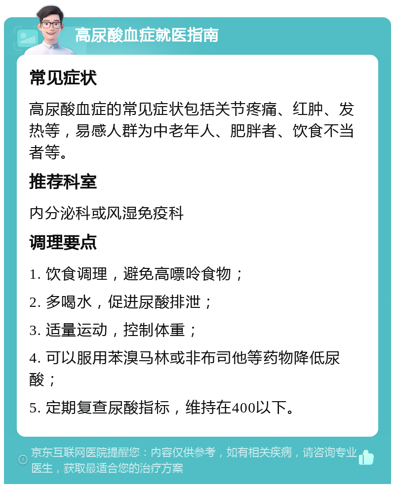 高尿酸血症就医指南 常见症状 高尿酸血症的常见症状包括关节疼痛、红肿、发热等，易感人群为中老年人、肥胖者、饮食不当者等。 推荐科室 内分泌科或风湿免疫科 调理要点 1. 饮食调理，避免高嘌呤食物； 2. 多喝水，促进尿酸排泄； 3. 适量运动，控制体重； 4. 可以服用苯溴马林或非布司他等药物降低尿酸； 5. 定期复查尿酸指标，维持在400以下。