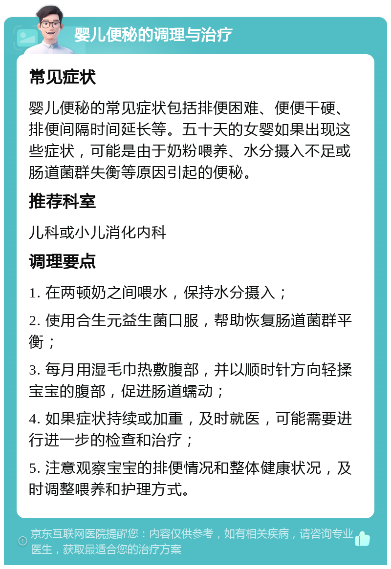 婴儿便秘的调理与治疗 常见症状 婴儿便秘的常见症状包括排便困难、便便干硬、排便间隔时间延长等。五十天的女婴如果出现这些症状，可能是由于奶粉喂养、水分摄入不足或肠道菌群失衡等原因引起的便秘。 推荐科室 儿科或小儿消化内科 调理要点 1. 在两顿奶之间喂水，保持水分摄入； 2. 使用合生元益生菌口服，帮助恢复肠道菌群平衡； 3. 每月用湿毛巾热敷腹部，并以顺时针方向轻揉宝宝的腹部，促进肠道蠕动； 4. 如果症状持续或加重，及时就医，可能需要进行进一步的检查和治疗； 5. 注意观察宝宝的排便情况和整体健康状况，及时调整喂养和护理方式。