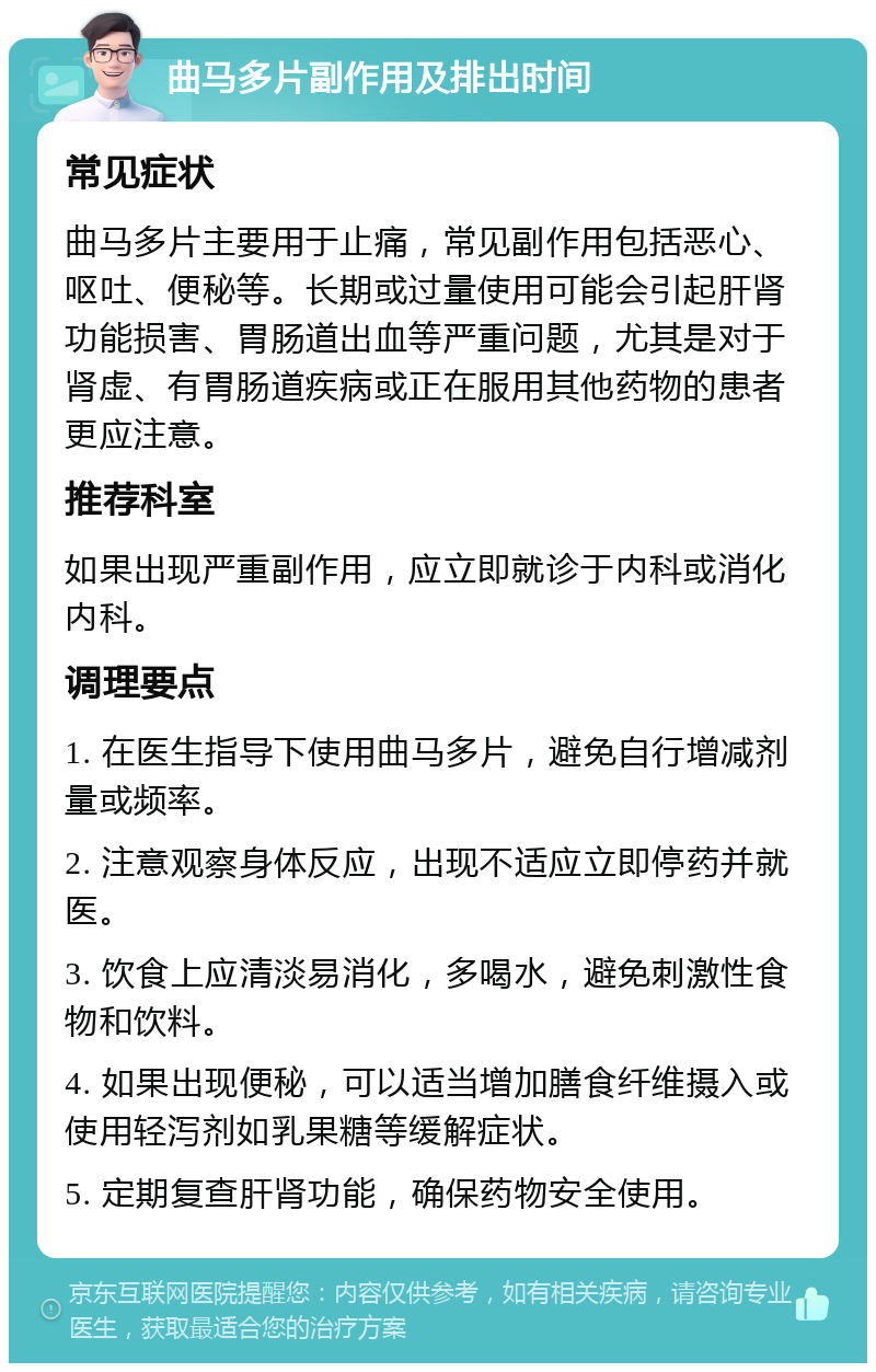 曲马多片副作用及排出时间 常见症状 曲马多片主要用于止痛，常见副作用包括恶心、呕吐、便秘等。长期或过量使用可能会引起肝肾功能损害、胃肠道出血等严重问题，尤其是对于肾虚、有胃肠道疾病或正在服用其他药物的患者更应注意。 推荐科室 如果出现严重副作用，应立即就诊于内科或消化内科。 调理要点 1. 在医生指导下使用曲马多片，避免自行增减剂量或频率。 2. 注意观察身体反应，出现不适应立即停药并就医。 3. 饮食上应清淡易消化，多喝水，避免刺激性食物和饮料。 4. 如果出现便秘，可以适当增加膳食纤维摄入或使用轻泻剂如乳果糖等缓解症状。 5. 定期复查肝肾功能，确保药物安全使用。