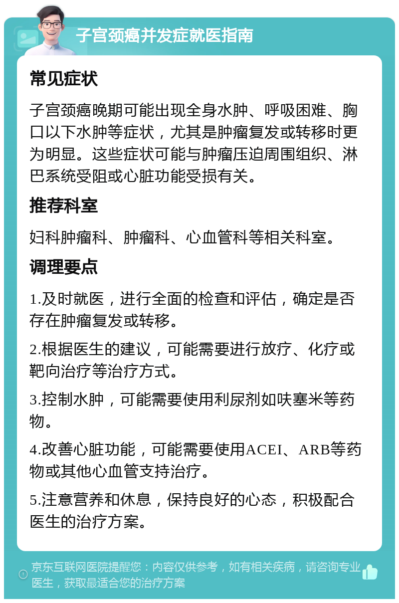 子宫颈癌并发症就医指南 常见症状 子宫颈癌晚期可能出现全身水肿、呼吸困难、胸口以下水肿等症状，尤其是肿瘤复发或转移时更为明显。这些症状可能与肿瘤压迫周围组织、淋巴系统受阻或心脏功能受损有关。 推荐科室 妇科肿瘤科、肿瘤科、心血管科等相关科室。 调理要点 1.及时就医，进行全面的检查和评估，确定是否存在肿瘤复发或转移。 2.根据医生的建议，可能需要进行放疗、化疗或靶向治疗等治疗方式。 3.控制水肿，可能需要使用利尿剂如呋塞米等药物。 4.改善心脏功能，可能需要使用ACEI、ARB等药物或其他心血管支持治疗。 5.注意营养和休息，保持良好的心态，积极配合医生的治疗方案。