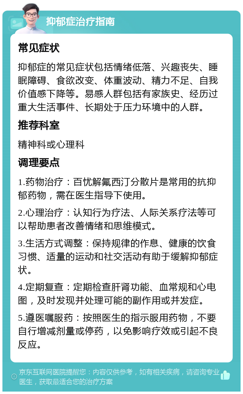 抑郁症治疗指南 常见症状 抑郁症的常见症状包括情绪低落、兴趣丧失、睡眠障碍、食欲改变、体重波动、精力不足、自我价值感下降等。易感人群包括有家族史、经历过重大生活事件、长期处于压力环境中的人群。 推荐科室 精神科或心理科 调理要点 1.药物治疗：百忧解氟西汀分散片是常用的抗抑郁药物，需在医生指导下使用。 2.心理治疗：认知行为疗法、人际关系疗法等可以帮助患者改善情绪和思维模式。 3.生活方式调整：保持规律的作息、健康的饮食习惯、适量的运动和社交活动有助于缓解抑郁症状。 4.定期复查：定期检查肝肾功能、血常规和心电图，及时发现并处理可能的副作用或并发症。 5.遵医嘱服药：按照医生的指示服用药物，不要自行增减剂量或停药，以免影响疗效或引起不良反应。