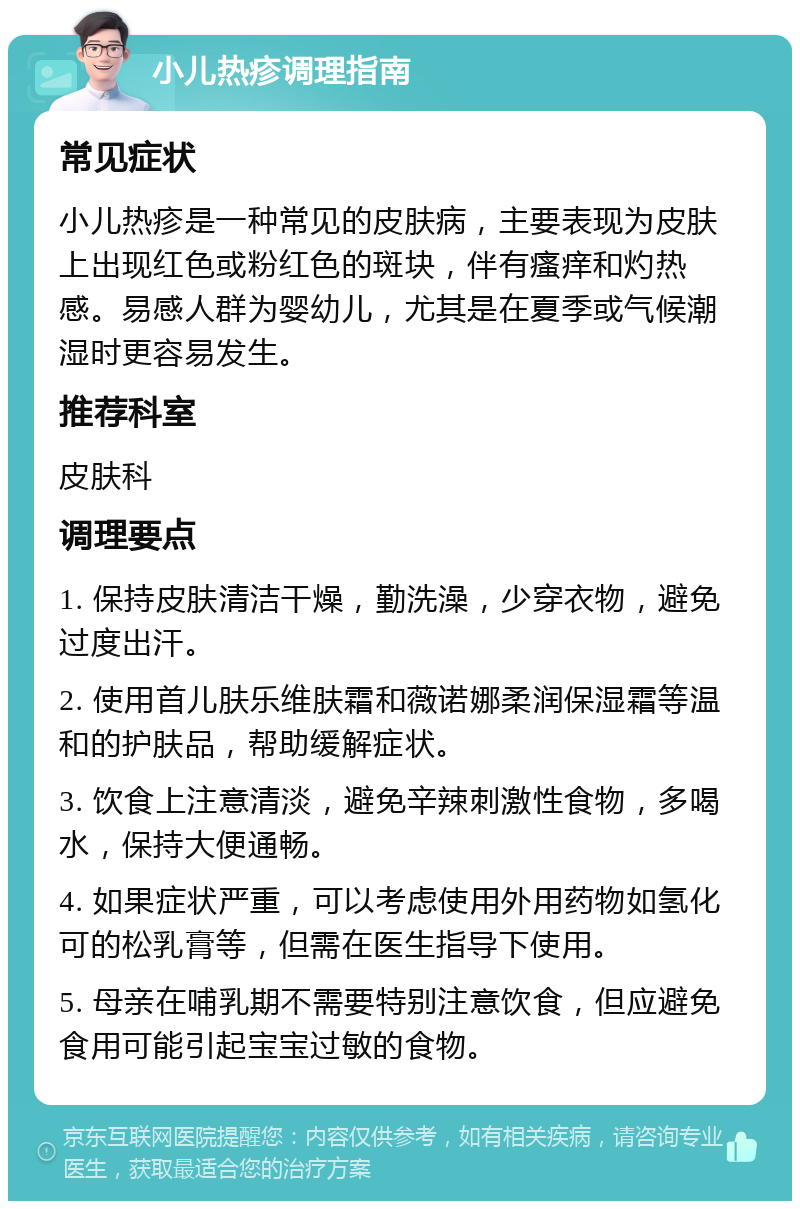 小儿热疹调理指南 常见症状 小儿热疹是一种常见的皮肤病，主要表现为皮肤上出现红色或粉红色的斑块，伴有瘙痒和灼热感。易感人群为婴幼儿，尤其是在夏季或气候潮湿时更容易发生。 推荐科室 皮肤科 调理要点 1. 保持皮肤清洁干燥，勤洗澡，少穿衣物，避免过度出汗。 2. 使用首儿肤乐维肤霜和薇诺娜柔润保湿霜等温和的护肤品，帮助缓解症状。 3. 饮食上注意清淡，避免辛辣刺激性食物，多喝水，保持大便通畅。 4. 如果症状严重，可以考虑使用外用药物如氢化可的松乳膏等，但需在医生指导下使用。 5. 母亲在哺乳期不需要特别注意饮食，但应避免食用可能引起宝宝过敏的食物。