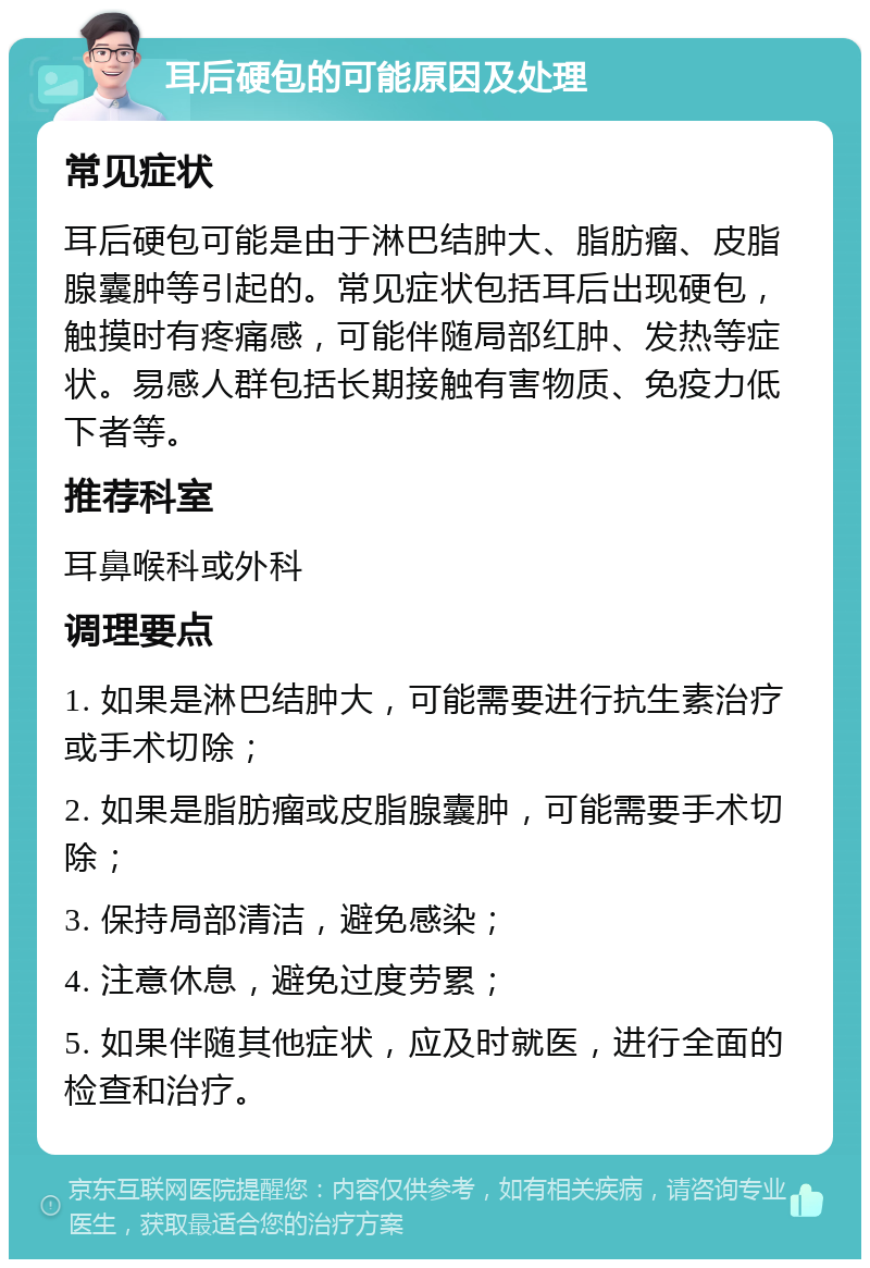 耳后硬包的可能原因及处理 常见症状 耳后硬包可能是由于淋巴结肿大、脂肪瘤、皮脂腺囊肿等引起的。常见症状包括耳后出现硬包，触摸时有疼痛感，可能伴随局部红肿、发热等症状。易感人群包括长期接触有害物质、免疫力低下者等。 推荐科室 耳鼻喉科或外科 调理要点 1. 如果是淋巴结肿大，可能需要进行抗生素治疗或手术切除； 2. 如果是脂肪瘤或皮脂腺囊肿，可能需要手术切除； 3. 保持局部清洁，避免感染； 4. 注意休息，避免过度劳累； 5. 如果伴随其他症状，应及时就医，进行全面的检查和治疗。