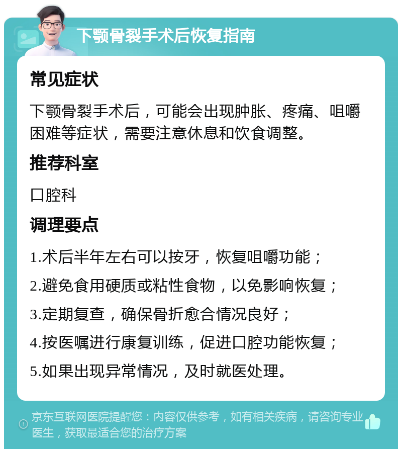 下颚骨裂手术后恢复指南 常见症状 下颚骨裂手术后，可能会出现肿胀、疼痛、咀嚼困难等症状，需要注意休息和饮食调整。 推荐科室 口腔科 调理要点 1.术后半年左右可以按牙，恢复咀嚼功能； 2.避免食用硬质或粘性食物，以免影响恢复； 3.定期复查，确保骨折愈合情况良好； 4.按医嘱进行康复训练，促进口腔功能恢复； 5.如果出现异常情况，及时就医处理。