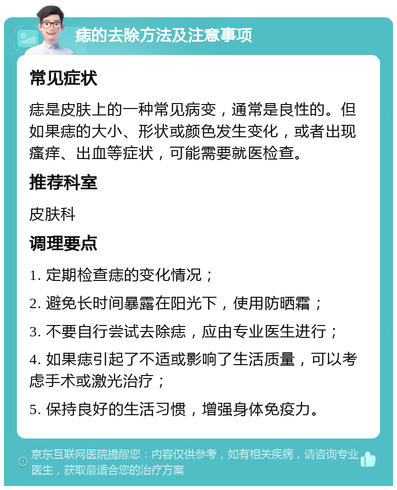 痣的去除方法及注意事项 常见症状 痣是皮肤上的一种常见病变，通常是良性的。但如果痣的大小、形状或颜色发生变化，或者出现瘙痒、出血等症状，可能需要就医检查。 推荐科室 皮肤科 调理要点 1. 定期检查痣的变化情况； 2. 避免长时间暴露在阳光下，使用防晒霜； 3. 不要自行尝试去除痣，应由专业医生进行； 4. 如果痣引起了不适或影响了生活质量，可以考虑手术或激光治疗； 5. 保持良好的生活习惯，增强身体免疫力。