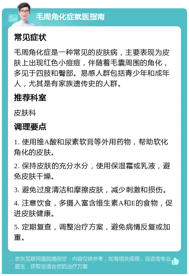 毛周角化症就医指南 常见症状 毛周角化症是一种常见的皮肤病，主要表现为皮肤上出现红色小痘痘，伴随着毛囊周围的角化，多见于四肢和臀部。易感人群包括青少年和成年人，尤其是有家族遗传史的人群。 推荐科室 皮肤科 调理要点 1. 使用维A酸和尿素软膏等外用药物，帮助软化角化的皮肤。 2. 保持皮肤的充分水分，使用保湿霜或乳液，避免皮肤干燥。 3. 避免过度清洁和摩擦皮肤，减少刺激和损伤。 4. 注意饮食，多摄入富含维生素A和E的食物，促进皮肤健康。 5. 定期复查，调整治疗方案，避免病情反复或加重。