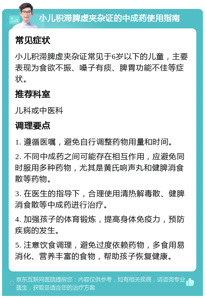 小儿积滞脾虚夹杂证的中成药使用指南 常见症状 小儿积滞脾虚夹杂证常见于6岁以下的儿童，主要表现为食欲不振、嗓子有痰、脾胃功能不佳等症状。 推荐科室 儿科或中医科 调理要点 1. 遵循医嘱，避免自行调整药物用量和时间。 2. 不同中成药之间可能存在相互作用，应避免同时服用多种药物，尤其是黄氏响声丸和健脾消食散等药物。 3. 在医生的指导下，合理使用清热解毒散、健脾消食散等中成药进行治疗。 4. 加强孩子的体育锻炼，提高身体免疫力，预防疾病的发生。 5. 注意饮食调理，避免过度依赖药物，多食用易消化、营养丰富的食物，帮助孩子恢复健康。