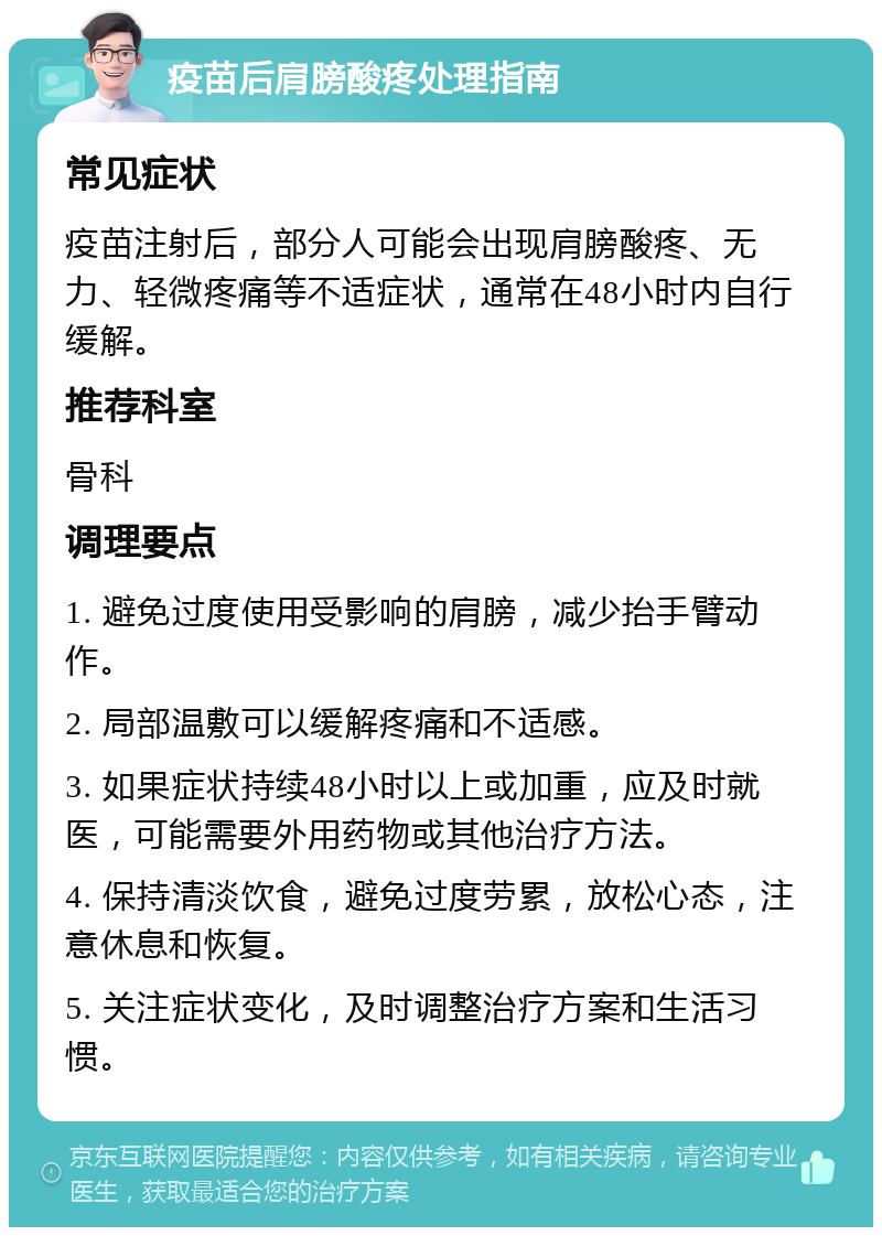 疫苗后肩膀酸疼处理指南 常见症状 疫苗注射后，部分人可能会出现肩膀酸疼、无力、轻微疼痛等不适症状，通常在48小时内自行缓解。 推荐科室 骨科 调理要点 1. 避免过度使用受影响的肩膀，减少抬手臂动作。 2. 局部温敷可以缓解疼痛和不适感。 3. 如果症状持续48小时以上或加重，应及时就医，可能需要外用药物或其他治疗方法。 4. 保持清淡饮食，避免过度劳累，放松心态，注意休息和恢复。 5. 关注症状变化，及时调整治疗方案和生活习惯。