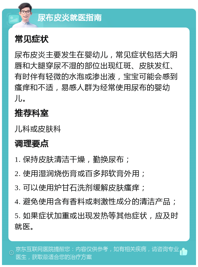 尿布皮炎就医指南 常见症状 尿布皮炎主要发生在婴幼儿，常见症状包括大阴唇和大腿穿尿不湿的部位出现红斑、皮肤发红、有时伴有轻微的水泡或渗出液，宝宝可能会感到瘙痒和不适，易感人群为经常使用尿布的婴幼儿。 推荐科室 儿科或皮肤科 调理要点 1. 保持皮肤清洁干燥，勤换尿布； 2. 使用湿润烧伤膏或百多邦软膏外用； 3. 可以使用炉甘石洗剂缓解皮肤瘙痒； 4. 避免使用含有香料或刺激性成分的清洁产品； 5. 如果症状加重或出现发热等其他症状，应及时就医。