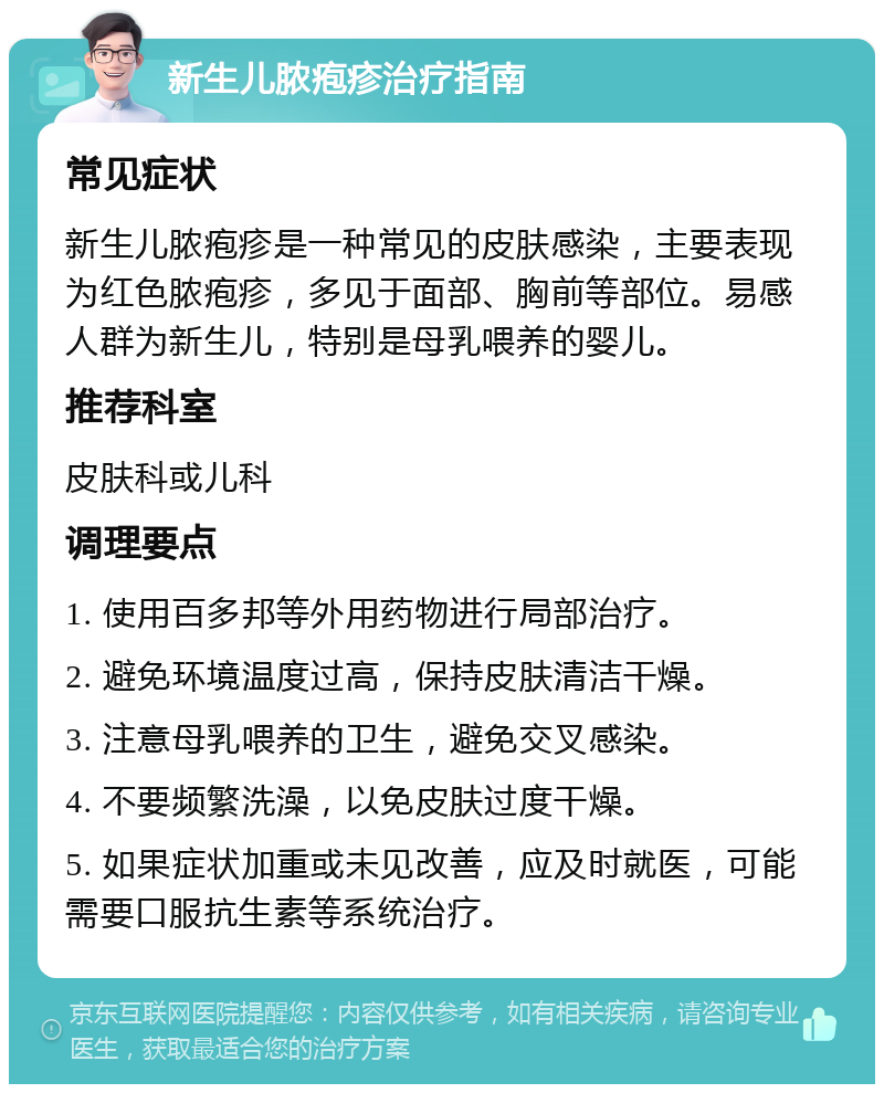 新生儿脓疱疹治疗指南 常见症状 新生儿脓疱疹是一种常见的皮肤感染，主要表现为红色脓疱疹，多见于面部、胸前等部位。易感人群为新生儿，特别是母乳喂养的婴儿。 推荐科室 皮肤科或儿科 调理要点 1. 使用百多邦等外用药物进行局部治疗。 2. 避免环境温度过高，保持皮肤清洁干燥。 3. 注意母乳喂养的卫生，避免交叉感染。 4. 不要频繁洗澡，以免皮肤过度干燥。 5. 如果症状加重或未见改善，应及时就医，可能需要口服抗生素等系统治疗。