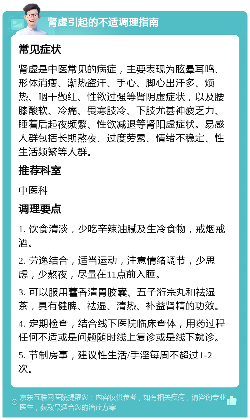 肾虚引起的不适调理指南 常见症状 肾虚是中医常见的病症，主要表现为眩晕耳鸣、形体消瘦、潮热盗汗、手心、脚心出汗多、烦热、咽干颧红、性欲过强等肾阴虚症状，以及腰膝酸软、冷痛、畏寒肢冷、下肢尤甚神疲乏力、睡着后起夜频繁、性欲减退等肾阳虚症状。易感人群包括长期熬夜、过度劳累、情绪不稳定、性生活频繁等人群。 推荐科室 中医科 调理要点 1. 饮食清淡，少吃辛辣油腻及生冷食物，戒烟戒酒。 2. 劳逸结合，适当运动，注意情绪调节，少思虑，少熬夜，尽量在11点前入睡。 3. 可以服用藿香清胃胶囊、五子洐宗丸和祛湿茶，具有健脾、祛湿、清热、补益肾精的功效。 4. 定期检查，结合线下医院临床查体，用药过程任何不适或是问题随时线上复诊或是线下就诊。 5. 节制房事，建议性生活/手淫每周不超过1-2次。