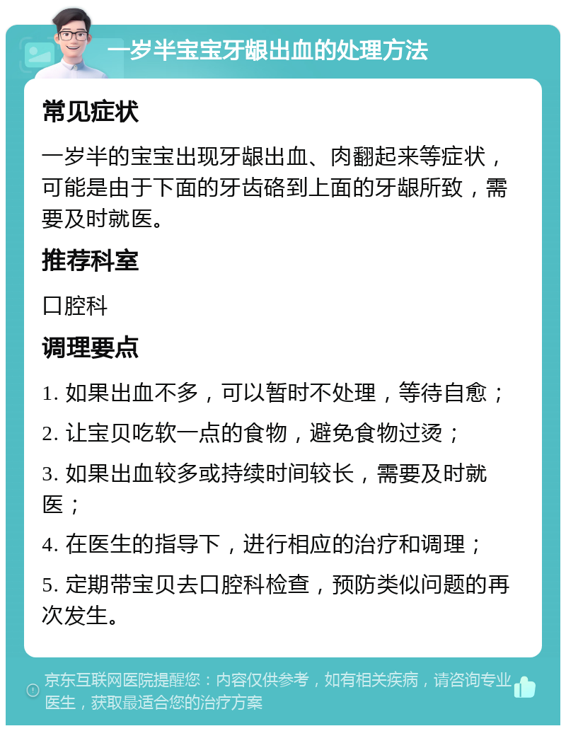 一岁半宝宝牙龈出血的处理方法 常见症状 一岁半的宝宝出现牙龈出血、肉翻起来等症状，可能是由于下面的牙齿硌到上面的牙龈所致，需要及时就医。 推荐科室 口腔科 调理要点 1. 如果出血不多，可以暂时不处理，等待自愈； 2. 让宝贝吃软一点的食物，避免食物过烫； 3. 如果出血较多或持续时间较长，需要及时就医； 4. 在医生的指导下，进行相应的治疗和调理； 5. 定期带宝贝去口腔科检查，预防类似问题的再次发生。