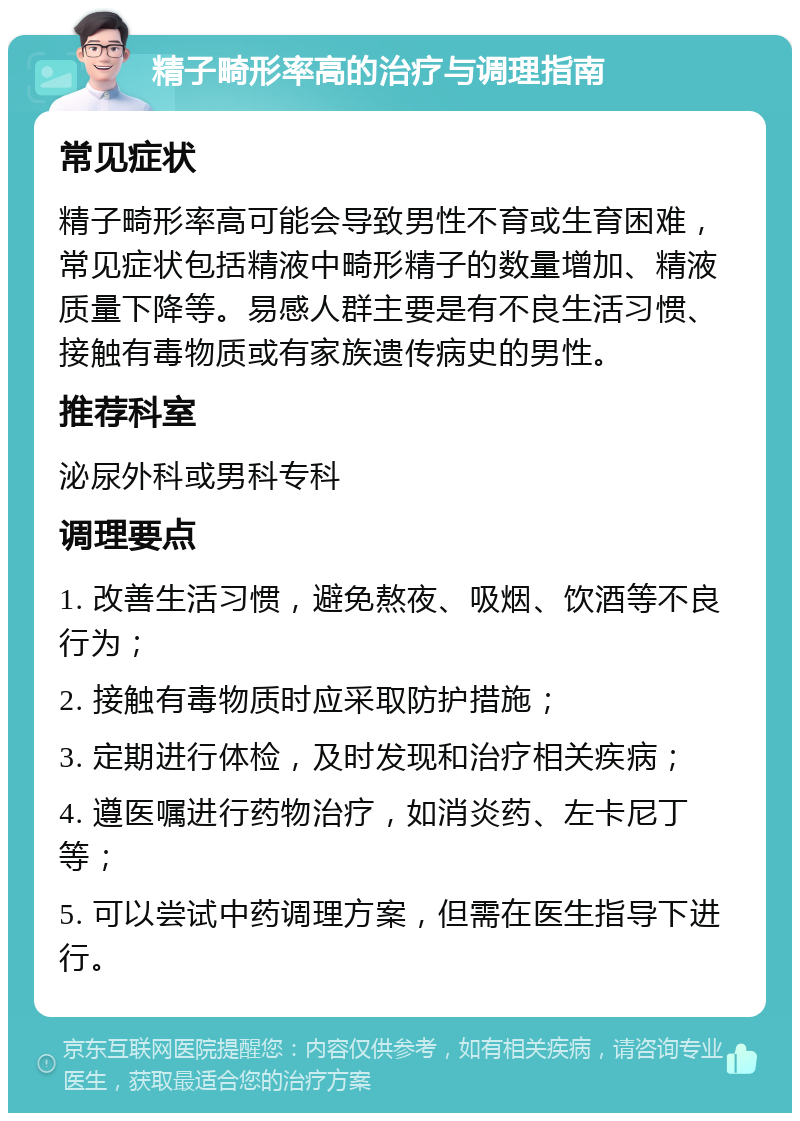 精子畸形率高的治疗与调理指南 常见症状 精子畸形率高可能会导致男性不育或生育困难，常见症状包括精液中畸形精子的数量增加、精液质量下降等。易感人群主要是有不良生活习惯、接触有毒物质或有家族遗传病史的男性。 推荐科室 泌尿外科或男科专科 调理要点 1. 改善生活习惯，避免熬夜、吸烟、饮酒等不良行为； 2. 接触有毒物质时应采取防护措施； 3. 定期进行体检，及时发现和治疗相关疾病； 4. 遵医嘱进行药物治疗，如消炎药、左卡尼丁等； 5. 可以尝试中药调理方案，但需在医生指导下进行。