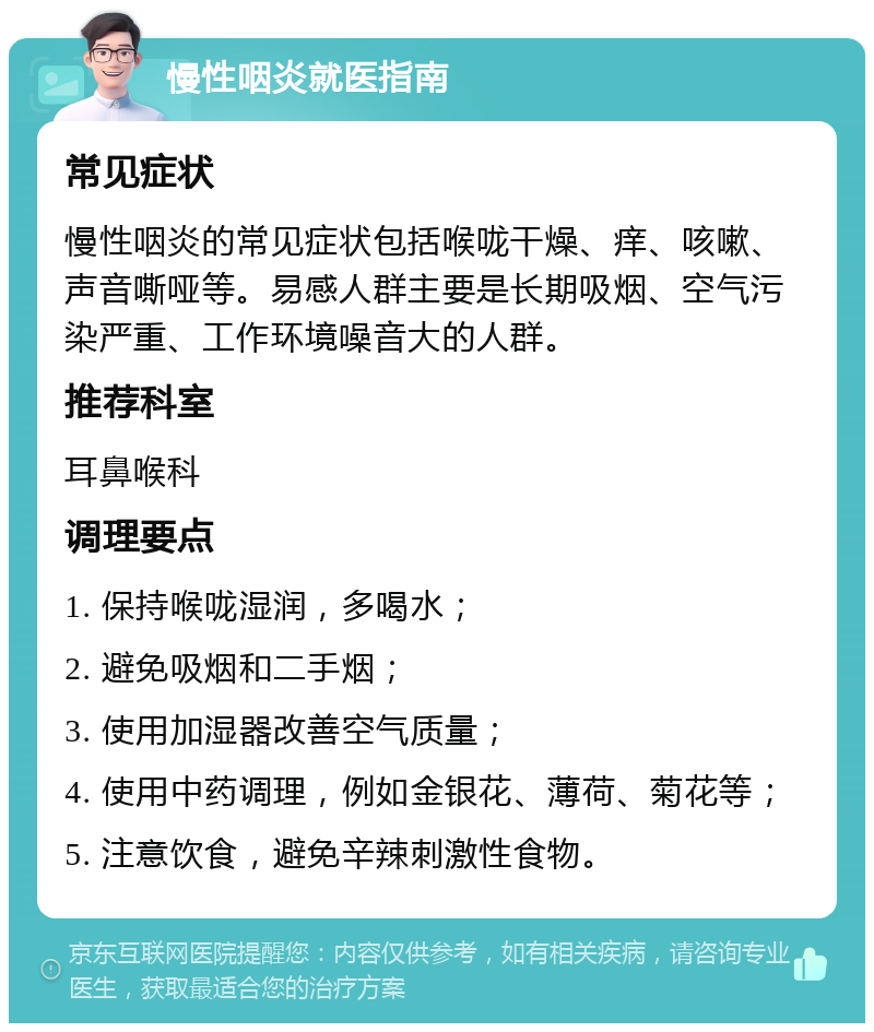 慢性咽炎就医指南 常见症状 慢性咽炎的常见症状包括喉咙干燥、痒、咳嗽、声音嘶哑等。易感人群主要是长期吸烟、空气污染严重、工作环境噪音大的人群。 推荐科室 耳鼻喉科 调理要点 1. 保持喉咙湿润，多喝水； 2. 避免吸烟和二手烟； 3. 使用加湿器改善空气质量； 4. 使用中药调理，例如金银花、薄荷、菊花等； 5. 注意饮食，避免辛辣刺激性食物。