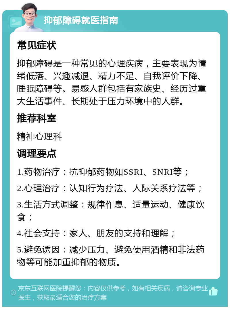 抑郁障碍就医指南 常见症状 抑郁障碍是一种常见的心理疾病，主要表现为情绪低落、兴趣减退、精力不足、自我评价下降、睡眠障碍等。易感人群包括有家族史、经历过重大生活事件、长期处于压力环境中的人群。 推荐科室 精神心理科 调理要点 1.药物治疗：抗抑郁药物如SSRI、SNRI等； 2.心理治疗：认知行为疗法、人际关系疗法等； 3.生活方式调整：规律作息、适量运动、健康饮食； 4.社会支持：家人、朋友的支持和理解； 5.避免诱因：减少压力、避免使用酒精和非法药物等可能加重抑郁的物质。