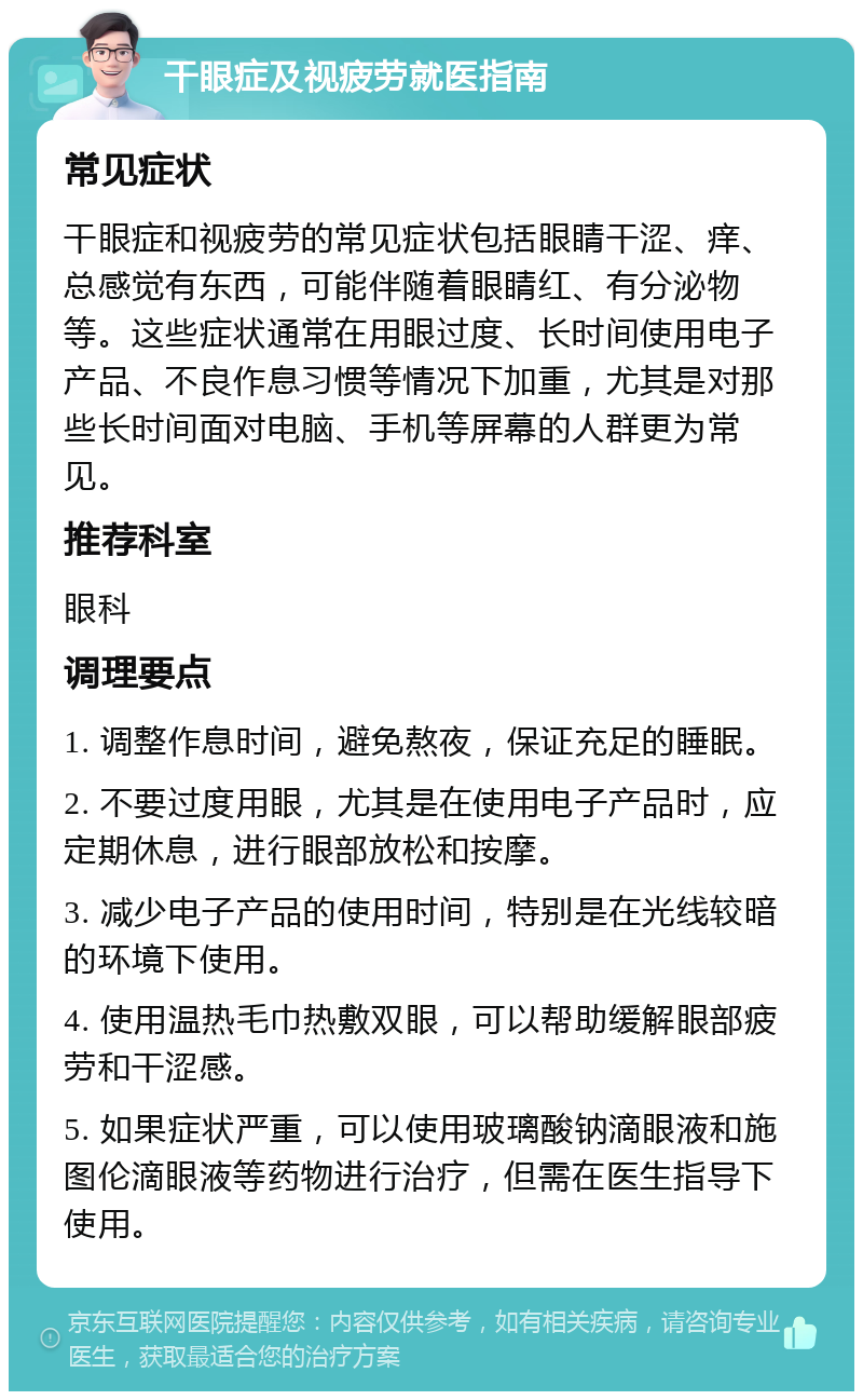 干眼症及视疲劳就医指南 常见症状 干眼症和视疲劳的常见症状包括眼睛干涩、痒、总感觉有东西，可能伴随着眼睛红、有分泌物等。这些症状通常在用眼过度、长时间使用电子产品、不良作息习惯等情况下加重，尤其是对那些长时间面对电脑、手机等屏幕的人群更为常见。 推荐科室 眼科 调理要点 1. 调整作息时间，避免熬夜，保证充足的睡眠。 2. 不要过度用眼，尤其是在使用电子产品时，应定期休息，进行眼部放松和按摩。 3. 减少电子产品的使用时间，特别是在光线较暗的环境下使用。 4. 使用温热毛巾热敷双眼，可以帮助缓解眼部疲劳和干涩感。 5. 如果症状严重，可以使用玻璃酸钠滴眼液和施图伦滴眼液等药物进行治疗，但需在医生指导下使用。