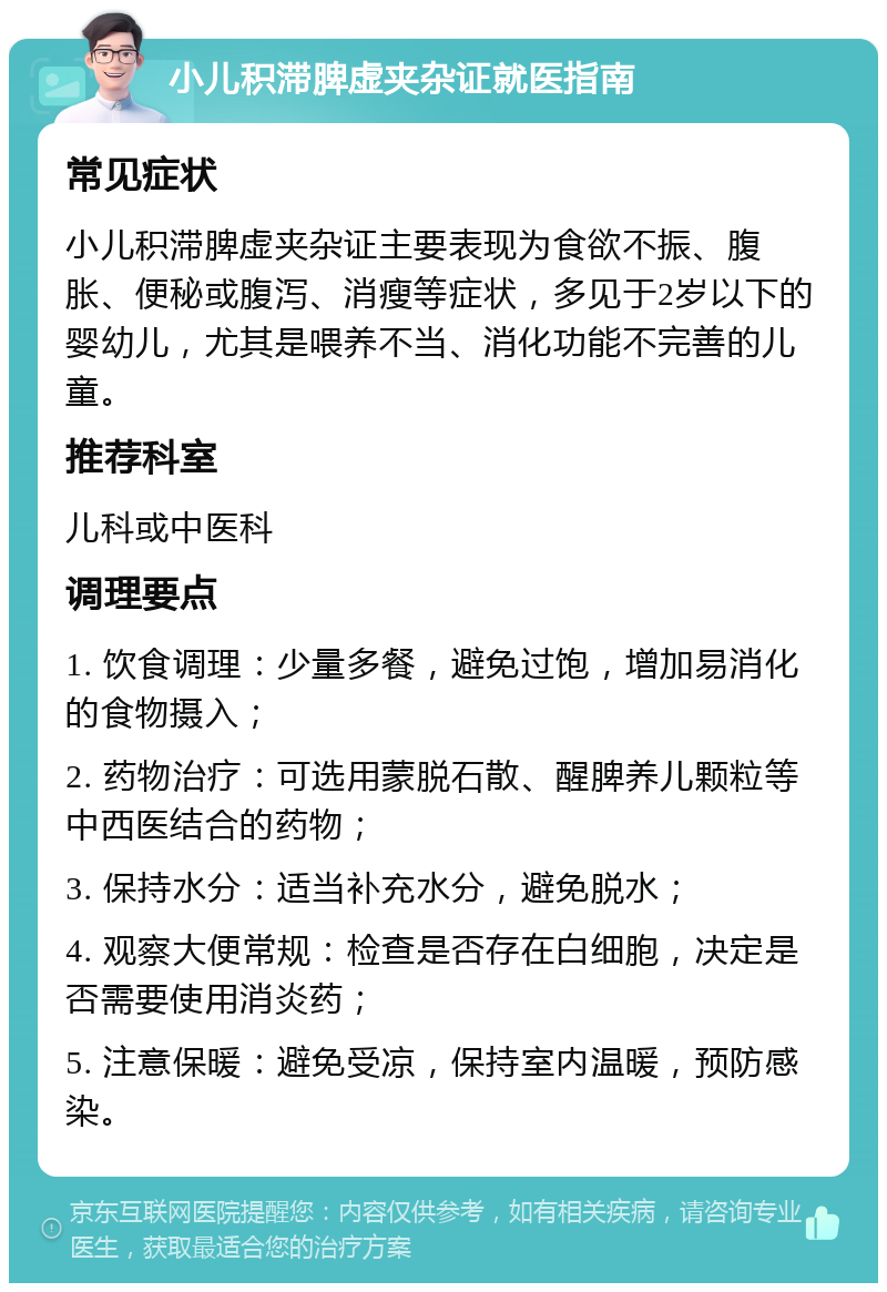 小儿积滞脾虚夹杂证就医指南 常见症状 小儿积滞脾虚夹杂证主要表现为食欲不振、腹胀、便秘或腹泻、消瘦等症状，多见于2岁以下的婴幼儿，尤其是喂养不当、消化功能不完善的儿童。 推荐科室 儿科或中医科 调理要点 1. 饮食调理：少量多餐，避免过饱，增加易消化的食物摄入； 2. 药物治疗：可选用蒙脱石散、醒脾养儿颗粒等中西医结合的药物； 3. 保持水分：适当补充水分，避免脱水； 4. 观察大便常规：检查是否存在白细胞，决定是否需要使用消炎药； 5. 注意保暖：避免受凉，保持室内温暖，预防感染。