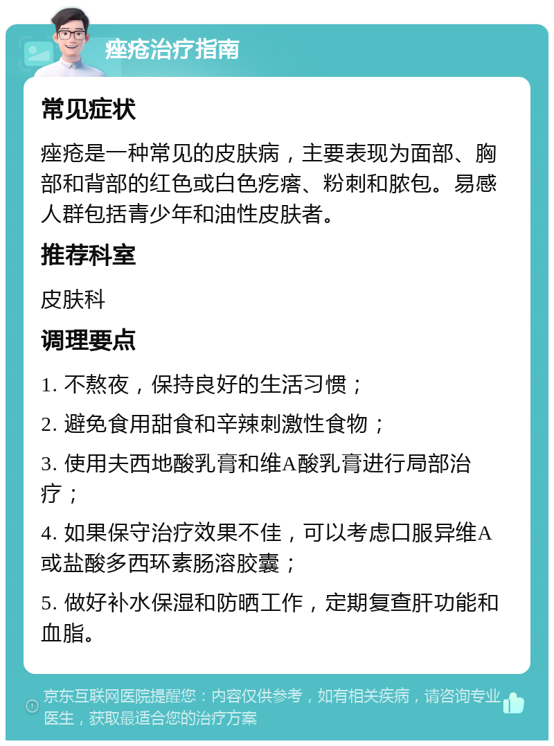 痤疮治疗指南 常见症状 痤疮是一种常见的皮肤病，主要表现为面部、胸部和背部的红色或白色疙瘩、粉刺和脓包。易感人群包括青少年和油性皮肤者。 推荐科室 皮肤科 调理要点 1. 不熬夜，保持良好的生活习惯； 2. 避免食用甜食和辛辣刺激性食物； 3. 使用夫西地酸乳膏和维A酸乳膏进行局部治疗； 4. 如果保守治疗效果不佳，可以考虑口服异维A或盐酸多西环素肠溶胶囊； 5. 做好补水保湿和防晒工作，定期复查肝功能和血脂。