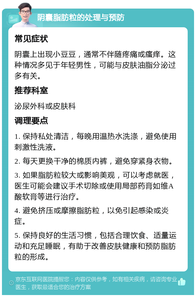 阴囊脂肪粒的处理与预防 常见症状 阴囊上出现小豆豆，通常不伴随疼痛或瘙痒。这种情况多见于年轻男性，可能与皮肤油脂分泌过多有关。 推荐科室 泌尿外科或皮肤科 调理要点 1. 保持私处清洁，每晚用温热水洗涤，避免使用刺激性洗液。 2. 每天更换干净的棉质内裤，避免穿紧身衣物。 3. 如果脂肪粒较大或影响美观，可以考虑就医，医生可能会建议手术切除或使用局部药膏如维A酸软膏等进行治疗。 4. 避免挤压或摩擦脂肪粒，以免引起感染或炎症。 5. 保持良好的生活习惯，包括合理饮食、适量运动和充足睡眠，有助于改善皮肤健康和预防脂肪粒的形成。