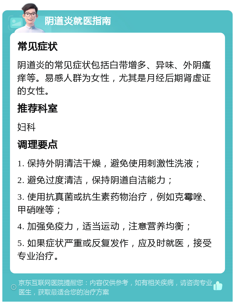 阴道炎就医指南 常见症状 阴道炎的常见症状包括白带增多、异味、外阴瘙痒等。易感人群为女性，尤其是月经后期肾虚证的女性。 推荐科室 妇科 调理要点 1. 保持外阴清洁干燥，避免使用刺激性洗液； 2. 避免过度清洁，保持阴道自洁能力； 3. 使用抗真菌或抗生素药物治疗，例如克霉唑、甲硝唑等； 4. 加强免疫力，适当运动，注意营养均衡； 5. 如果症状严重或反复发作，应及时就医，接受专业治疗。