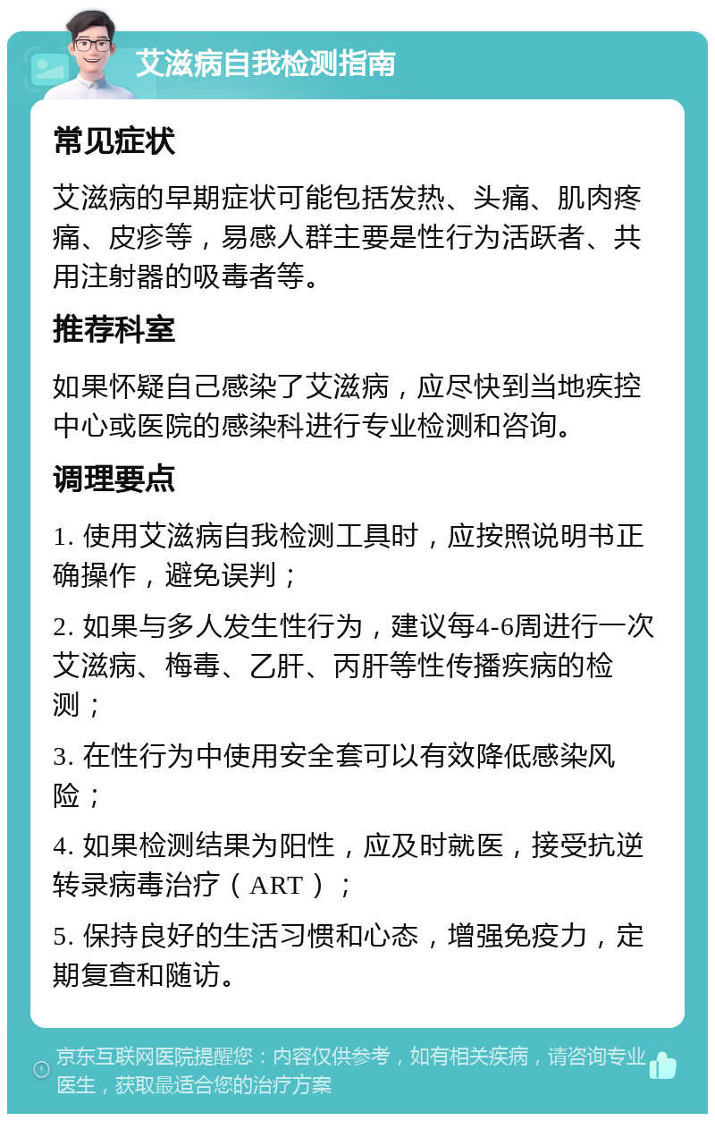 艾滋病自我检测指南 常见症状 艾滋病的早期症状可能包括发热、头痛、肌肉疼痛、皮疹等，易感人群主要是性行为活跃者、共用注射器的吸毒者等。 推荐科室 如果怀疑自己感染了艾滋病，应尽快到当地疾控中心或医院的感染科进行专业检测和咨询。 调理要点 1. 使用艾滋病自我检测工具时，应按照说明书正确操作，避免误判； 2. 如果与多人发生性行为，建议每4-6周进行一次艾滋病、梅毒、乙肝、丙肝等性传播疾病的检测； 3. 在性行为中使用安全套可以有效降低感染风险； 4. 如果检测结果为阳性，应及时就医，接受抗逆转录病毒治疗（ART）； 5. 保持良好的生活习惯和心态，增强免疫力，定期复查和随访。