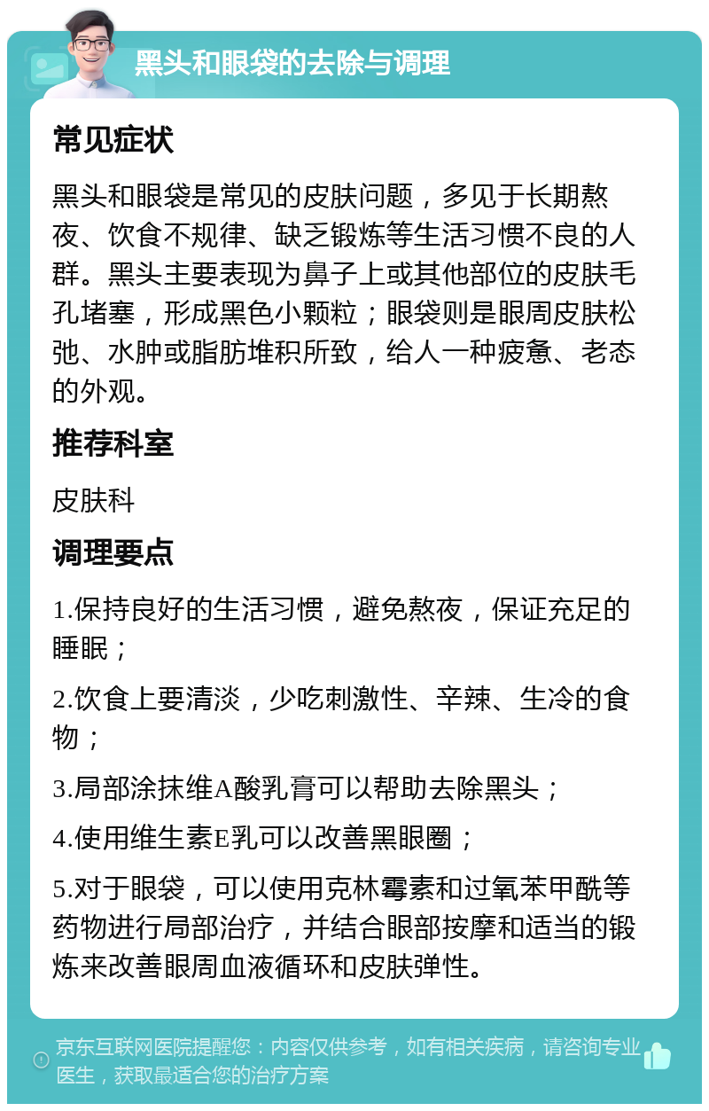 黑头和眼袋的去除与调理 常见症状 黑头和眼袋是常见的皮肤问题，多见于长期熬夜、饮食不规律、缺乏锻炼等生活习惯不良的人群。黑头主要表现为鼻子上或其他部位的皮肤毛孔堵塞，形成黑色小颗粒；眼袋则是眼周皮肤松弛、水肿或脂肪堆积所致，给人一种疲惫、老态的外观。 推荐科室 皮肤科 调理要点 1.保持良好的生活习惯，避免熬夜，保证充足的睡眠； 2.饮食上要清淡，少吃刺激性、辛辣、生冷的食物； 3.局部涂抹维A酸乳膏可以帮助去除黑头； 4.使用维生素E乳可以改善黑眼圈； 5.对于眼袋，可以使用克林霉素和过氧苯甲酰等药物进行局部治疗，并结合眼部按摩和适当的锻炼来改善眼周血液循环和皮肤弹性。