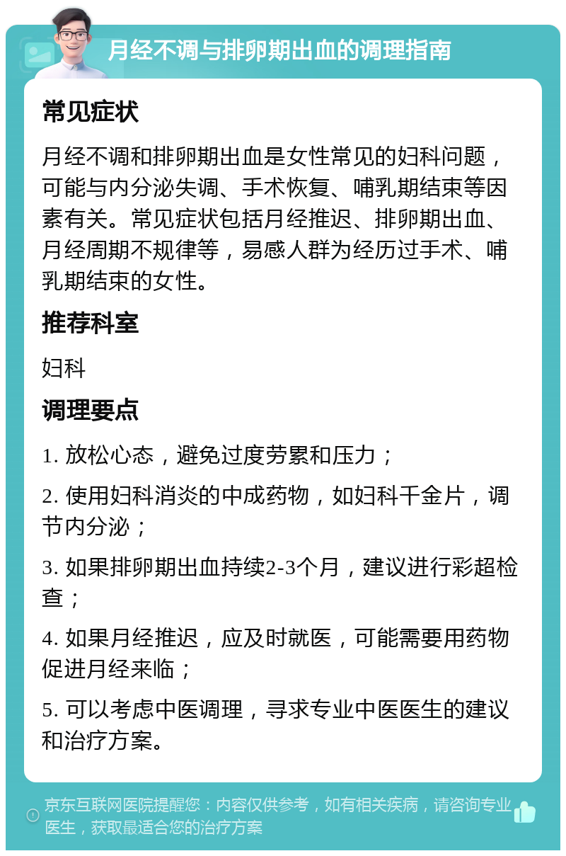 月经不调与排卵期出血的调理指南 常见症状 月经不调和排卵期出血是女性常见的妇科问题，可能与内分泌失调、手术恢复、哺乳期结束等因素有关。常见症状包括月经推迟、排卵期出血、月经周期不规律等，易感人群为经历过手术、哺乳期结束的女性。 推荐科室 妇科 调理要点 1. 放松心态，避免过度劳累和压力； 2. 使用妇科消炎的中成药物，如妇科千金片，调节内分泌； 3. 如果排卵期出血持续2-3个月，建议进行彩超检查； 4. 如果月经推迟，应及时就医，可能需要用药物促进月经来临； 5. 可以考虑中医调理，寻求专业中医医生的建议和治疗方案。