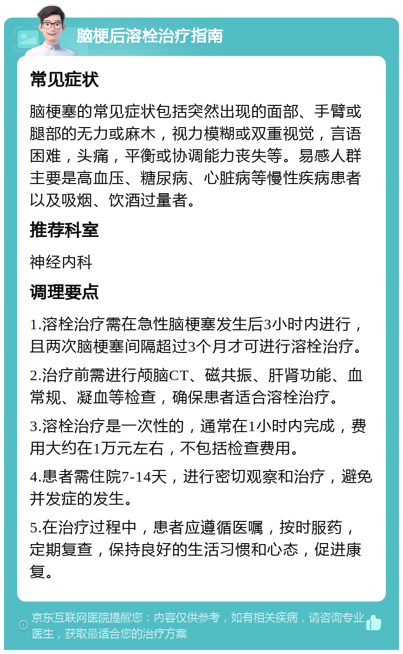 脑梗后溶栓治疗指南 常见症状 脑梗塞的常见症状包括突然出现的面部、手臂或腿部的无力或麻木，视力模糊或双重视觉，言语困难，头痛，平衡或协调能力丧失等。易感人群主要是高血压、糖尿病、心脏病等慢性疾病患者以及吸烟、饮酒过量者。 推荐科室 神经内科 调理要点 1.溶栓治疗需在急性脑梗塞发生后3小时内进行，且两次脑梗塞间隔超过3个月才可进行溶栓治疗。 2.治疗前需进行颅脑CT、磁共振、肝肾功能、血常规、凝血等检查，确保患者适合溶栓治疗。 3.溶栓治疗是一次性的，通常在1小时内完成，费用大约在1万元左右，不包括检查费用。 4.患者需住院7-14天，进行密切观察和治疗，避免并发症的发生。 5.在治疗过程中，患者应遵循医嘱，按时服药，定期复查，保持良好的生活习惯和心态，促进康复。