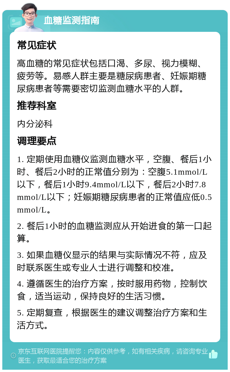 血糖监测指南 常见症状 高血糖的常见症状包括口渴、多尿、视力模糊、疲劳等。易感人群主要是糖尿病患者、妊娠期糖尿病患者等需要密切监测血糖水平的人群。 推荐科室 内分泌科 调理要点 1. 定期使用血糖仪监测血糖水平，空腹、餐后1小时、餐后2小时的正常值分别为：空腹5.1mmol/L以下，餐后1小时9.4mmol/L以下，餐后2小时7.8mmol/L以下；妊娠期糖尿病患者的正常值应低0.5mmol/L。 2. 餐后1小时的血糖监测应从开始进食的第一口起算。 3. 如果血糖仪显示的结果与实际情况不符，应及时联系医生或专业人士进行调整和校准。 4. 遵循医生的治疗方案，按时服用药物，控制饮食，适当运动，保持良好的生活习惯。 5. 定期复查，根据医生的建议调整治疗方案和生活方式。