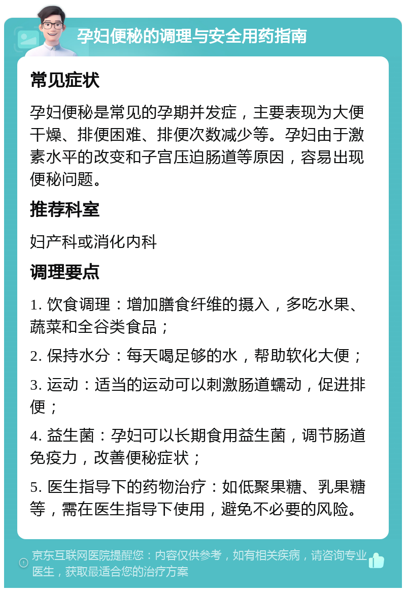 孕妇便秘的调理与安全用药指南 常见症状 孕妇便秘是常见的孕期并发症，主要表现为大便干燥、排便困难、排便次数减少等。孕妇由于激素水平的改变和子宫压迫肠道等原因，容易出现便秘问题。 推荐科室 妇产科或消化内科 调理要点 1. 饮食调理：增加膳食纤维的摄入，多吃水果、蔬菜和全谷类食品； 2. 保持水分：每天喝足够的水，帮助软化大便； 3. 运动：适当的运动可以刺激肠道蠕动，促进排便； 4. 益生菌：孕妇可以长期食用益生菌，调节肠道免疫力，改善便秘症状； 5. 医生指导下的药物治疗：如低聚果糖、乳果糖等，需在医生指导下使用，避免不必要的风险。