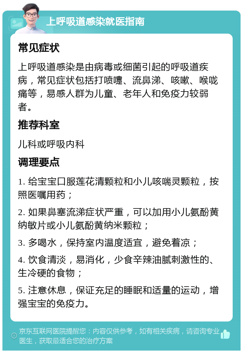 上呼吸道感染就医指南 常见症状 上呼吸道感染是由病毒或细菌引起的呼吸道疾病，常见症状包括打喷嚏、流鼻涕、咳嗽、喉咙痛等，易感人群为儿童、老年人和免疫力较弱者。 推荐科室 儿科或呼吸内科 调理要点 1. 给宝宝口服莲花清颗粒和小儿咳喘灵颗粒，按照医嘱用药； 2. 如果鼻塞流涕症状严重，可以加用小儿氨酚黄纳敏片或小儿氨酚黄纳米颗粒； 3. 多喝水，保持室内温度适宜，避免着凉； 4. 饮食清淡，易消化，少食辛辣油腻刺激性的、生冷硬的食物； 5. 注意休息，保证充足的睡眠和适量的运动，增强宝宝的免疫力。