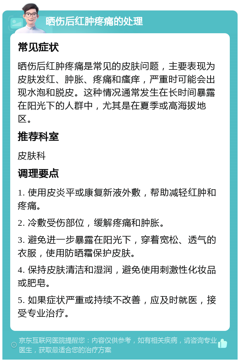 晒伤后红肿疼痛的处理 常见症状 晒伤后红肿疼痛是常见的皮肤问题，主要表现为皮肤发红、肿胀、疼痛和瘙痒，严重时可能会出现水泡和脱皮。这种情况通常发生在长时间暴露在阳光下的人群中，尤其是在夏季或高海拔地区。 推荐科室 皮肤科 调理要点 1. 使用皮炎平或康复新液外敷，帮助减轻红肿和疼痛。 2. 冷敷受伤部位，缓解疼痛和肿胀。 3. 避免进一步暴露在阳光下，穿着宽松、透气的衣服，使用防晒霜保护皮肤。 4. 保持皮肤清洁和湿润，避免使用刺激性化妆品或肥皂。 5. 如果症状严重或持续不改善，应及时就医，接受专业治疗。