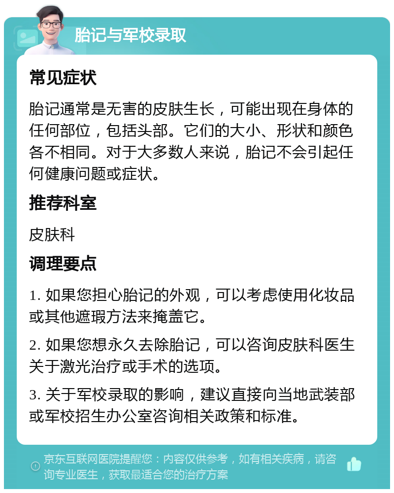 胎记与军校录取 常见症状 胎记通常是无害的皮肤生长，可能出现在身体的任何部位，包括头部。它们的大小、形状和颜色各不相同。对于大多数人来说，胎记不会引起任何健康问题或症状。 推荐科室 皮肤科 调理要点 1. 如果您担心胎记的外观，可以考虑使用化妆品或其他遮瑕方法来掩盖它。 2. 如果您想永久去除胎记，可以咨询皮肤科医生关于激光治疗或手术的选项。 3. 关于军校录取的影响，建议直接向当地武装部或军校招生办公室咨询相关政策和标准。