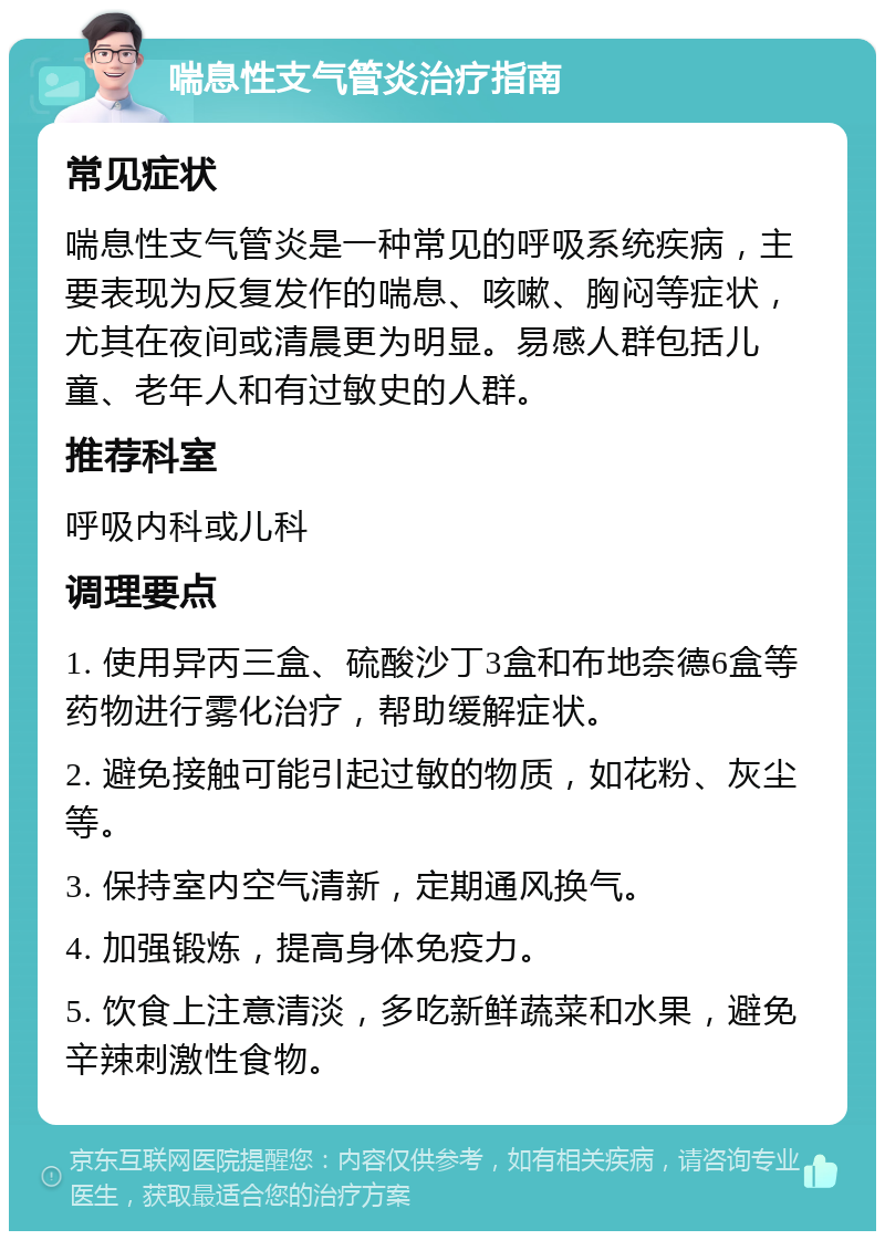 喘息性支气管炎治疗指南 常见症状 喘息性支气管炎是一种常见的呼吸系统疾病，主要表现为反复发作的喘息、咳嗽、胸闷等症状，尤其在夜间或清晨更为明显。易感人群包括儿童、老年人和有过敏史的人群。 推荐科室 呼吸内科或儿科 调理要点 1. 使用异丙三盒、硫酸沙丁3盒和布地奈德6盒等药物进行雾化治疗，帮助缓解症状。 2. 避免接触可能引起过敏的物质，如花粉、灰尘等。 3. 保持室内空气清新，定期通风换气。 4. 加强锻炼，提高身体免疫力。 5. 饮食上注意清淡，多吃新鲜蔬菜和水果，避免辛辣刺激性食物。