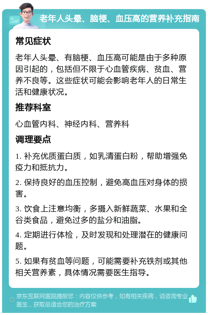 老年人头晕、脑梗、血压高的营养补充指南 常见症状 老年人头晕、有脑梗、血压高可能是由于多种原因引起的，包括但不限于心血管疾病、贫血、营养不良等。这些症状可能会影响老年人的日常生活和健康状况。 推荐科室 心血管内科、神经内科、营养科 调理要点 1. 补充优质蛋白质，如乳清蛋白粉，帮助增强免疫力和抵抗力。 2. 保持良好的血压控制，避免高血压对身体的损害。 3. 饮食上注意均衡，多摄入新鲜蔬菜、水果和全谷类食品，避免过多的盐分和油脂。 4. 定期进行体检，及时发现和处理潜在的健康问题。 5. 如果有贫血等问题，可能需要补充铁剂或其他相关营养素，具体情况需要医生指导。